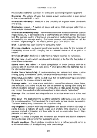 238
SPRINKLER IRRIGATION
this institute establishes standards for testing and classifying irrigation equipment.
Discharge - The volume of water that passes a given location within a given period
of time. expressed in l/h or m3
/h.
Distribution efficiency - Measure of the uniformity of irrigation water distribution
over a field.
Distribution system - A system of pipes and valves that conveys water from a
treatment plant to end users.
Distribution Uniformity (DU) - The evenness with which water is distributed over an
irrigated area. DU is calculated using a catchment test or emitters sample discharge
test. The average reading of the lowest one-quarter of catchments/emitter flow-rated
is devided by the average reading of all measurements, and multiplied by 100. An
excellent DU percentage is 75% to 85%, while a good DU is 65% to 70%.
Ditch - A constructed open channel for conducting water.
Diversion structure - A channel constructed across the slope for the purpose of
intercepting surface runoff; changing the accustomed course of all or part of a
stream.
Diversion of water - Removal of water from its natural channels for human use.
Diverter valve - A valve which can change the direction of the flow of a fluid to two or
more different directions.
Double block and bleed - A valve configuration in which positive shut-off is
achieved at both the inlet and outlet sides. A small port is fitted to discharge fluid in
the intermediate space.
Double Check Valve (DCV) - A device containing two independent, inline, positive
seating, spring loaded check valves, two shut-off valves and ball valve test cocks.
Drain valve, automatic - Spring loaded valve that will automatically open and drain
the line when the pressure drops to near zero.
Drainage basin - Land area where precipitation runs off into streams, rivers, lakes,
and reservoirs. It is a land feature that can be identified by tracing a line along the
highest elevations between two areas on a map, often a ridge. Large drainage basins
may contain thousands of smaller drainage basins. Also called a "watershed."
Drainage - The process of removing surface or subsurface water from a soil or land
area.
Draw down - The depth (from the top of the well) to the water surface in a well when
the pump is operating. The lowering of the ground-water surface caused by pumping.
The water level typically drops when the pump is running.
Drip irrigation - A type of micro-irrigation systems that delivers water in slow drips to
plants through a network of plastic pipes and emitters. Drip irrigation is a low
pressure method of irrigation and less water is lost to evaporation than in high-
pressure sprinkler irrigation.
Drought - A period of dryness and insufficient soil moisture that causes extensive
damage to crops and prevents their successful growth.
Drought condition - The hydrologic conditions during a defined drought period in
which rainfall and runoff are significantly lower than average.
 