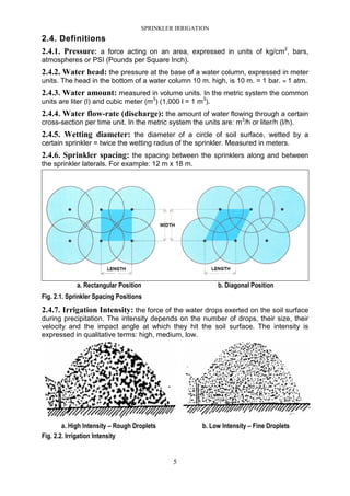 SPRINKLER IRRIGATION
5
2.4. Definitions
2.4.1. Pressure: a force acting on an area, expressed in units of kg/cm2
, bars,
atmospheres or PSI (Pounds per Square Inch).
2.4.2. Water head: the pressure at the base of a water column, expressed in meter
units. The head in the bottom of a water column 10 m. high, is 10 m. = 1 bar. ≈ 1 atm.
2.4.3. Water amount: measured in volume units. In the metric system the common
units are liter (l) and cubic meter (m3
) (1,000 l = 1 m3
).
2.4.4. Water flow-rate (discharge): the amount of water flowing through a certain
cross-section per time unit. In the metric system the units are: m3
/h or liter/h (l/h).
2.4.5. Wetting diameter: the diameter of a circle of soil surface, wetted by a
certain sprinkler = twice the wetting radius of the sprinkler. Measured in meters.
2.4.6. Sprinkler spacing: the spacing between the sprinklers along and between
the sprinkler laterals. For example: 12 m x 18 m.
a. Rectangular Position b. Diagonal Position
Fig. 2.1. Sprinkler Spacing Positions
2.4.7. Irrigation Intensity: the force of the water drops exerted on the soil surface
during precipitation. The intensity depends on the number of drops, their size, their
velocity and the impact angle at which they hit the soil surface. The intensity is
expressed in qualitative terms: high, medium, low.
a. High Intensity – Rough Droplets b. Low Intensity – Fine Droplets
Fig. 2.2. Irrigation Intensity
 