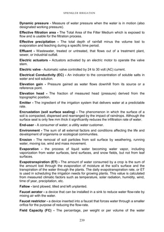 239
SPRINKLER IRRIGATION
Dynamic pressure - Measure of water pressure when the water is in motion (also
designated working pressure).
Effective filtration area - The Total Area of the Filter Medium which is exposed to
flow and is usable for the filtration process.
Effective precipitation - The total depth of rainfall minus the volume lost to
evaporation and leaching during a specific time period.
Effluent - Wastewater, treated or untreated, that flows out of a treatment plant,
sewer, or industrial outfall.
Electric actuators - Actuators activated by an electric motor to operate the valve
stem.
Electric valve - Automatic valve controlled by 24 to 30 volt (AC) current.
Electrical Conductivity (EC) - An indicator to the concentration of soluble salts in
water and soil solution.
Elevation gain - Pressure gained as water flows downhill from its source or a
reference point.
Elevation head - The fraction of measured head (pressure) derived from the
topographic position.
Emitter - The ingredient of the irrigation system that delivers water at a predictable
rate.
Encrustation (soil surface sealing) - The phenomenon in which the surface of a
soil is compacted, dispersed and rearranged by the impact of raindrops. Although the
surface seal is only few mm thick it significantly reduces the infiltration rate of water.
End-user - A consumer of water; a utility water customer.
Environment - The sum of all external factors and conditions affecting the life and
development of organisms or ecological communities.
Erosion - The removal of soil particles from soil surface by weathering, running
water, moving ice, wind and mass movement.
Evaporation - the process of liquid water becoming water vapor, including
vaporization from water surfaces, land surfaces, and snow fields, but not from leaf
surfaces.
Evapotranspiration (ET) - The amount of water consumed by a crop is the sum of
the amount lost through the evaporation of moisture at the soil’s surface and the
transpiration of the water through the plants. The daily evapotranspiration rate, or ET
is used in scheduling the irrigation needs for growing plants. This value is calculated
from measured climatic factors such as temperature, solar radiation, humidity, wind,
time of year, precipitation, etc.
Fallow - land plowed, tilled and left unplanted.
Faucet aerator - a device that can be installed in a sink to reduce water flow-rate by
mixing air with the water.
Faucet restrictor - a device inserted into a faucet that forces water through a smaller
orifice for the purpose of reducing the flow-rate.
Field Capacity (FC) - The percentage, per weight or per volume of the water
 