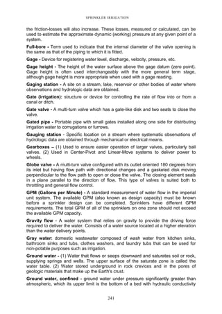 241
SPRINKLER IRRIGATION
the friction-losses will also increase. These losses, measured or calculated, can be
used to estimate the approximate dynamic (working) pressure at any given point of a
system.
Full-bore - Term used to indicate that the internal diameter of the valve opening is
the same as that of the piping to which it is fitted.
Gage - Device for registering water level, discharge, velocity, pressure, etc.
Gage height - The height of the water surface above the gage datum (zero point).
Gage height is often used interchangeably with the more general term stage,
although gage height is more appropriate when used with a gage reading.
Gaging station - A site on a stream, lake, reservoir or other bodies of water where
observations and hydrologic data are obtained.
Gate (irrigation): structure or device for controlling the rate of flow into or from a
canal or ditch.
Gate valve - A multi-turn valve which has a gate-like disk and two seats to close the
valve.
Gated pipe - Portable pipe with small gates installed along one side for distributing
irrigation water to corrugations or furrows.
Gauging station - Specific location on a stream where systematic observations of
hydrologic data are obtained through mechanical or electrical means.
Gearboxes – (1) Used to ensure easier operation of larger valves, particularly ball
valves. (2) Used in Center-Pivot and Linear-Move systems to deliver power to
wheels.
Globe valve - A multi-turn valve configured with its outlet oriented 180 degrees from
its inlet but having flow path with directional changes and a gasketed disk moving
perpendicular to the flow path to open or close the valve. The closing element seals
in a plane parallel to the direction of flow. This type of valves is suited both to
throttling and general flow control.
GPM (Gallons per Minute) - A standard measurement of water flow in the imperial
unit system. The available GPM (also known as design capacity) must be known
before a sprinkler design can be completed. Sprinklers have different GPM
requirements. The total GPM of all of the sprinklers on one zone should not exceed
the available GPM capacity.
Gravity flow - A water system that relies on gravity to provide the driving force
required to deliver the water. Consists of a water source located at a higher elevation
than the water delivery points.
Gray water: domestic wastewater composed of wash water from kitchen sinks,
bathroom sinks and tubs, clothes washers, and laundry tubs that can be used for
non-potable purposes such as irrigation.
Ground water - (1) Water that flows or seeps downward and saturates soil or rock,
supplying springs and wells. The upper surface of the saturate zone is called the
water table. (2) Water stored underground in rock crevices and in the pores of
geologic materials that make up the Earth's crust.
Ground water, confined - ground water under pressure significantly greater than
atmospheric, which its upper limit is the bottom of a bed with hydraulic conductivity
 