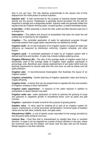 243
SPRINKLER IRRIGATION
time in mm per hour. The rate declines proportionally to the square root of time
elapsed from the initial phase of surface hydration.
Injection well - A well constructed for the purpose of injecting treated wastewater
directly into the ground. Wastewater is generally forced (pumped) into the well for
dispersal or storage into a designated aquifer. Injection wells are generally drilled into
aquifers that don't deliver drinking water, unused aquifers, or below freshwater levels.
In-line filter - A filter assembly in which the inlet, outlet and filter element axes are in
a straight line.
Interception - The pattern and amount of precipitation that does not reach the soil
surface due to blocking by the vegetation.
Irrigation - The controlled application of water for agricultural purposes through
manmade systems that supply water requirements not satisfied by rainfall.
Irrigation audit - An on-site evaluation of an irrigation system to assess its water-use
efficiency as measured by distribution uniformity, irrigation schedule, and other
factors.
Irrigation cycle - A scheduled application of water by an irrigation system with a
defined start time and duration. A cycle may include multiple watering zones.
Irrigation Efficiency (IE) - The ratio of the average depth of irrigation water that is
beneficially used to the average depth of irrigation water applied, expressed in
percentage units. Beneficial uses include replenishment of soil water deficit and any
leaching requirement to remove salts from the root zone, as well as freeze and hot
spell protection.
Irrigation plan - A two-dimensional drawing/plan that illustrates the layout of an
irrigation system.
Irrigation scheduling - Careful planning of irrigation application rates and timing to
irrigate efficiently.
Irrigation timer - a device that can be programmed to regulate the time and duration
of irrigation; employs a clock mechanism.
Irrigation water requirement - A measure of the water required in addition to
precipitation to obtain desired crop yield.
Irrigation water use - water application on lands to optimize the growing of crops
and pastures or vegetative growth in recreational lands, such as parks and golf
courses.
Irrigation - application of water to land for the purpose of growing plants.
Isolation valve - A valve used for isolating all or part of an irrigation system for
repairs, maintenance, or winter shut-down (winterization). Common types of isolation
valves are the ball valve, butterfly valve, and gate valve.
Kilowatt-hour (kWh) - a unit of electric power equivalent to the energy provided by
one thousand watts acting for one hour.
Laminar flow - Fluid flow that is characterized by straight flow lines in constant
direction. In pipes it can be regarded as a series of liquid cylinders in the pipe, where
the innermost ones are the fastest, and those near the pipe wall are the slowest.
Mostly happens in low flow velocities.
 