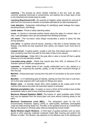 244
SPRINKLER IRRIGATION
Leaching - The process by which soluble materials in the soil, such as salts,
nutrients, pesticide chemicals or contaminants, are washed into a lower layer of soil
or are dissolved and carried away by water.
Leaching Requirement (LR) - the quantity of irrigation water required for removal of
salts from the root zone to maintain a favorable salt balance for plant development.
Leak detection - Systematic methodology for identifying water leakage from pipes,
plumbing fixtures, and fittings.
Lentic waters - Ponds or lakes (standing water).
Levee - A natural or manmade earthen barrier along the edge of a stream, lake, or
river. Land alongside rivers can be protected from flooding by levees.
Lift check - This non-return valve design incorporates a piston to damp the disk
during operation.
Line blind - A pipeline shut-off device, whereby a flat disk is forced between two
flanges. Line blinds are less expensive than valves, but require much more time to
operate.
Looped circuit - A piping system, usually a main line, that closes back on itself in a
loop, providing more than one path for the water to flow to the valve(s).
Low head drainage - Water left in the pipe after a valve is turned off that is gently
flowing out of a low elevation emitter.
Low-water-using plants - Plants that require less than 30% of reference ET to
maintain optimum health and appearance.
Lysimeter - An isolated block of soil, usually undisturbed and in situ, placed in a
container, for measuring the quantity, quality, or rate of water movement through or
from the soil.
Mainline - Pressurized pipe running from the point of connection to the zone control
valves.
Manifold – (1) A distributing pipe for laterals, starting out from the main or sub-main.
(2) A short pipe segment with multi-oulets for fittings and valves.
Master valve - A normally closed (NC) valve installed at the supply point of the
mainline that opens only when the automatic system is activated.
Matched precipitation rate - A system or zone in which all the emitters have similar
precipitation rates is said to have matched precipitation rates.
Maximum Allowed Depletion (MAD): The fraction of plant available water (PAW)
that may be depleted from the active plant root zone without inducing stress to the
plant.
Maximum Contaminant Level (MCL) - The designation given by the U.S.
Environmental Protection Agency (EPA) to water-quality standards promulgated
under the Safe Drinking Water Act. The MCL is the greatest amount of a contaminant
that can be present in drinking water without endangering human health.
Media filtration (depth filtration) - A thick layer of graded particles such as sand,
gravel or other granular materials contained inside filter housing and perform the
filtration of water. The filtration rate depends on the effective size of the bedding and
 