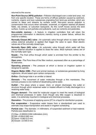 246
SPRINKLER IRRIGATION
returned to the source.
Non-Point Source (NPS) pollution - Pollution discharged over a wide land area, not
from one specific location. These are forms of diffuse pollution caused by sediment,
nutrients, organic and toxic substances originating from land-use activities, which are
carried to lakes and streams by surface runoff. Non-point source pollution is
contamination that occurs when rainwater, snowmelt, or irrigation washes off plowed
fields, city streets, or suburban backyards. As this runoff moves across the land
surface, it picks up soil particles and pollutants, such as nutrients and pesticides.
Non-volatile memory - A feature in irrigation controllers that will retain the
programmed information in electronic memory during a power failure, without the
need for a battery.
Normally Closed (NC) valve - An automatic valve through which no water will flow
unless external actuation is applied that trigger the valve to open. Most electric
valves are of the normally closed type.
Normally Open (NO) valve - An automatic valve through which water will flow
unless external actuation is applied to close the valve. Most hydraulic valves are of
the normally open type.
Nozzle - The final orifice through which water is emmited from the emitter to the
atmosphere.
Open area - The Pore Area of the filter medium; expressed often as a percentage of
its total area.
Operating pressure - The pressure at which a device or irrigation system is
designed to operate.
Organic Matter (OM) - Plant and animal residues, or substances generated by living
organisms. All are based upon carbon compounds.
Orifice - Discharge hole in an emitter or lateral.
Osmosis - The movement of water molecules through a thin membrane. The
osmosis process is one method of desalinating saline water.
Outfall - The place where a sewer, drain, or stream discharges; the outlet or
structure through which reclaimed water or treated effluent is finally discharged to a
receiving water body.
Oxygen demand - The need for molecular oxygen to meet the needs of biological
and chemical processes in water. Even though very little oxygen is dissolved in
water, it is extremely important in biological and chemical processes.
Ozonation - The process of applying ozone (O3
) to a liquid for disinfection purpose.
Pan evaporation - Evaporative water losses from a standardized pan used to
estimate crop evapo-transpiration and assist in irrigation scheduling.
Particle size - The diameter, in millimeters, of suspended sediment or bed material.
Particle-size classification is:
[1] Clay—0.00024-0.004 millimeters (mm);
[2] Silt—0.004-0.062 mm;
[3] Sand—0.062-2.0 mm;
[4] Gravel—2.0-64.0 mm.
 