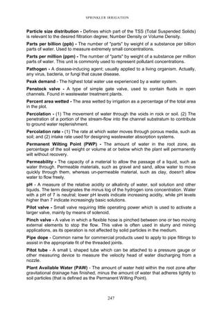 247
SPRINKLER IRRIGATION
Particle size distribution - Defines which part of the TSS (Total Suspended Solids)
is relevant to the desired filtration degree; Number Density or Volume Density.
Parts per billion (ppb) - The number of "parts" by weight of a substance per billion
parts of water. Used to measure extremely small concentrations.
Parts per million (ppm) - The number of "parts" by weight of a substance per million
parts of water. This unit is commonly used to represent pollutant concentrations.
Pathogen - A disease-inducing agent; usually applied to a living organism. Actually,
any virus, bacteria, or fungi that cause disease.
Peak demand - The highest total water use experienced by a water system.
Penstock valve - A type of simple gate valve, used to contain fluids in open
channels. Found in wastewater treatment plants.
Percent area wetted - The area wetted by irrigation as a percentage of the total area
in the plot.
Percolation - (1) The movement of water through the voids in rock or soil. (2) The
penetration of a portion of the stream-flow into the channel substratum to contribute
to ground water replenishment.
Percolation rate - (1) The rate at which water moves through porous media, such as
soil; and (2) intake rate used for designing wastewater absorption systems.
Permanent Wilting Point (PWP) - The amount of water in the root zone, as
percentage of the soil weight or volume at or below which the plant will permanently
wilt without recovery.
Permeability - The capacity of a material to allow the passage of a liquid, such as
water through. Permeable materials, such as gravel and sand, allow water to move
quickly through them, whereas un-permeable material, such as clay, doesn't allow
water to flow freely.
pH - A measure of the relative acidity or alkalinity of water, soil solution and other
liquids. The term designates the minus log of the hydrogen ions concentration. Water
with a pH of 7 is neutral; lower pH levels indicate increasing acidity, while pH levels
higher than 7 indicate increasingly basic solutions.
Pilot valve - Small valve requiring little operating power which is used to activate a
larger valve, mainly by means of solenoid.
Pinch valve - A valve in which a flexible hose is pinched between one or two moving
external elements to stop the flow. This valve is often used in slurry and mining
applications, as its operation is not affected by solid particles in the medium.
Pipe dope - Common name for commercial products used to apply to pipe fittings to
assist in the appropriate fit of the threaded joints.
Pitot tube - A small L shaped tube which can be attached to a pressure gauge or
other measuring device to measure the velocity head of water discharging from a
nozzle.
Plant Available Water (PAW) - The amount of water held within the root zone after
gravitational drainage has finished, minus the amount of water that adheres tightly to
soil particles (that is defined as the Permanent Wilting Point).
 