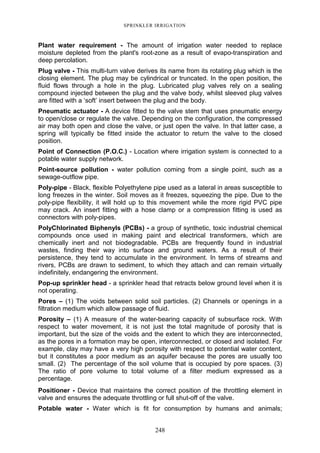 248
SPRINKLER IRRIGATION
Plant water requirement - The amount of irrigation water needed to replace
moisture depleted from the plant's root-zone as a result of evapo-transpiration and
deep percolation.
Plug valve - This multi-turn valve derives its name from its rotating plug which is the
closing element. The plug may be cylindrical or truncated. In the open position, the
fluid flows through a hole in the plug. Lubricated plug valves rely on a sealing
compound injected between the plug and the valve body, whilst sleeved plug valves
are fitted with a ‘soft’ insert between the plug and the body.
Pneumatic actuator - A device fitted to the valve stem that uses pneumatic energy
to open/close or regulate the valve. Depending on the configuration, the compressed
air may both open and close the valve, or just open the valve. In that latter case, a
spring will typically be fitted inside the actuator to return the valve to the closed
position.
Point of Connection (P.O.C.) - Location where irrigation system is connected to a
potable water supply network.
Point-source pollution - water pollution coming from a single point, such as a
sewage-outflow pipe.
Poly-pipe - Black, flexible Polyethylene pipe used as a lateral in areas susceptible to
long freezes in the winter. Soil moves as it freezes, squeezing the pipe. Due to the
poly-pipe flexibility, it will hold up to this movement while the more rigid PVC pipe
may crack. An insert fitting with a hose clamp or a compression fitting is used as
connectors with poly-pipes.
PolyChlorinated Biphenyls (PCBs) - a group of synthetic, toxic industrial chemical
compounds once used in making paint and electrical transformers, which are
chemically inert and not biodegradable. PCBs are frequently found in industrial
wastes, finding their way into surface and ground waters. As a result of their
persistence, they tend to accumulate in the environment. In terms of streams and
rivers, PCBs are drawn to sediment, to which they attach and can remain virtually
indefinitely, endangering the environment.
Pop-up sprinkler head - a sprinkler head that retracts below ground level when it is
not operating.
Pores – (1) The voids between solid soil particles. (2) Channels or openings in a
filtration medium which allow passage of fluid.
Porosity – (1) A measure of the water-bearing capacity of subsurface rock. With
respect to water movement, it is not just the total magnitude of porosity that is
important, but the size of the voids and the extent to which they are interconnected,
as the pores in a formation may be open, interconnected, or closed and isolated. For
example, clay may have a very high porosity with respect to potential water content,
but it constitutes a poor medium as an aquifer because the pores are usually too
small. (2) The percentage of the soil volume that is occupied by pore spaces. (3)
The ratio of pore volume to total volume of a filter medium expressed as a
percentage.
Positioner - Device that maintains the correct position of the throttling element in
valve and ensures the adequate throttling or full shut-off of the valve.
Potable water - Water which is fit for consumption by humans and animals;
 