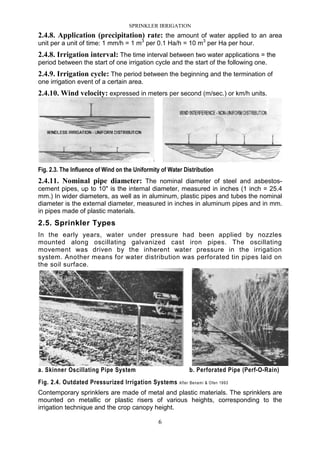 SPRINKLER IRRIGATION
6
2.4.8. Application (precipitation) rate: the amount of water applied to an area
unit per a unit of time: 1 mm/h = 1 m3
per 0.1 Ha/h = 10 m3
per Ha per hour.
2.4.8. Irrigation interval: The time interval between two water applications = the
period between the start of one irrigation cycle and the start of the following one.
2.4.9. Irrigation cycle: The period between the beginning and the termination of
one irrigation event of a certain area.
2.4.10. Wind velocity: expressed in meters per second (m/sec.) or km/h units.
Fig. 2.3. The Influence of Wind on the Uniformity of Water Distribution
2.4.11. Nominal pipe diameter: The nominal diameter of steel and asbestos-
cement pipes, up to 10" is the internal diameter, measured in inches (1 inch = 25.4
mm.) In wider diameters, as well as in aluminum, plastic pipes and tubes the nominal
diameter is the external diameter, measured in inches in aluminum pipes and in mm.
in pipes made of plastic materials.
2.5. Sprinkler Types
In the early years, water under pressure had been applied by nozzles
mounted along oscillating galvanized cast iron pipes. The oscillating
movement was driven by the inherent water pressure in the irrigation
system. Another means for water distribution was perforated tin pipes laid on
the soil surface.
a. Skinner Oscillating Pipe System b. Perforated Pipe (Perf-O-Rain)
Fig. 2.4. Outdated Pressurized Irrigation Systems After Benami & Ofen 1993
Contemporary sprinklers are made of metal and plastic materials. The sprinklers are
mounted on metallic or plastic risers of various heights, corresponding to the
irrigation technique and the crop canopy height.
 