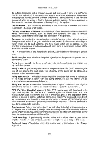 250
SPRINKLER IRRIGATION
its surface. Measured with a pressure gauge and expressed in bars, kPa or Pounds
per Square Inch (PSI). It represents the amount of energy available to move water
through pipes, valves, emitters or other components. Static pressure is the pressure
measured when no water is flowing through a closed system. Dynamic pressure is
the pressure measured when water is flowing through the system.
Pre-treatment - The preliminary treatment in the processes of filtration and water
reclamation (chemical or physical).
Primary wastewater treatment - the first stage of the wastewater treatment process
where mechanical means, such as filters and scrapers, are used to remove
pollutants. Solid material in sewage also settles out in this process.
Program - Information the user enters into controller’s memory that determines when
the system will water. A program contains three pieces of information: what days to
water, what time to start watering, and how much water will be applied. In time
oriented programming, irrigation duration of each zone is determined instead of the
water amoun to be applied.
PSI - A pressure unit in the imperial unit system, Abbreviation for Pounds per Square
Inch.
Public supply - water withdrawn by public agencies and by private companies that is
delivered to users.
Pump (water-pump) - A device which converts mechanical force and motion into
hydraulic fluid power.
Pump curve - A graphic representation of the performance of a pump correlating the
rate of flow against the total head. The efficiency of the pump can be obtained at
selected points along the curve.
Pump start circuit - The feature on an irrigation controller that allows a connection
to be made through a relay, with the pump starter, so that the starter will be
energized when a watering cycle begins.
Pump start relay - An electronic device that uses a signal current from the irrigation
controller to actuate a separate electrical circuit to energize the pump starter.
PVC (PolyVinyl Chloride) pipe – (1) Rigid PVC pipe is more stiff than black poly-
pipe, and requires the use of PVC solvents (glue) for connections. The pipe
manufacturers also recommend the use of primer just prior to the application of the
solvent to ensure a strong, watertight connection. Rigid PVC pipe can be used both
as a mainline or as a lateral line provided it is buried in the soil. (2) Soft PVC pipes of
small diameter are used in gardening and landscpe irrigation. They are sensitive to
long-time exposure to sun-light.
Quarter-turn - Category of valves (such as ball, plug, butterfly) which require just a
90 degree turn of the stem to change from the fully open to the fully closed position.
Some larger valves may, for easier manual operation, be fitted with gearboxes, giving
them the appearance of a multi-turn valve.
Quick coupling - A permanently installed valve which allows direct access to the
irrigation mainline for use of hoses. A quick coupling key is used to open the valve.
Radius of throw - The distance from the emitter head to the furthest point of water
application.
 