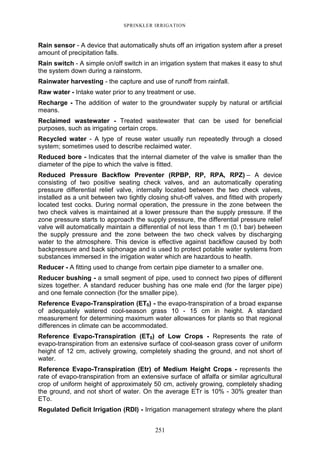 251
SPRINKLER IRRIGATION
Rain sensor - A device that automatically shuts off an irrigation system after a preset
amount of precipitation falls.
Rain switch - A simple on/off switch in an irrigation system that makes it easy to shut
the system down during a rainstorm.
Rainwater harvesting - the capture and use of runoff from rainfall.
Raw water - Intake water prior to any treatment or use.
Recharge - The addition of water to the groundwater supply by natural or artificial
means.
Reclaimed wastewater - Treated wastewater that can be used for beneficial
purposes, such as irrigating certain crops.
Recycled water - A type of reuse water usually run repeatedly through a closed
system; sometimes used to describe reclaimed water.
Reduced bore - Indicates that the internal diameter of the valve is smaller than the
diameter of the pipe to which the valve is fitted.
Reduced Pressure Backflow Preventer (RPBP, RP, RPA, RPZ) – A device
consisting of two positive seating check valves, and an automatically operating
pressure differential relief valve, internally located between the two check valves,
installed as a unit between two tightly closing shut-off valves, and fitted with properly
located test cocks. During normal operation, the pressure in the zone between the
two check valves is maintained at a lower pressure than the supply pressure. If the
zone pressure starts to approach the supply pressure, the differential pressure relief
valve will automatically maintain a differential of not less than 1 m (0.1 bar) between
the supply pressure and the zone between the two check valves by discharging
water to the atmosphere. This device is effective against backflow caused by both
backpressure and back siphonage and is used to protect potable water systems from
substances immersed in the irrigation water which are hazardous to health.
Reducer - A fitting used to change from certain pipe diameter to a smaller one.
Reducer bushing - a small segment of pipe, used to connect two pipes of different
sizes together. A standard reducer bushing has one male end (for the larger pipe)
and one female connection (for the smaller pipe).
Reference Evapo-Transpiration (ET0) - the evapo-transpiration of a broad expanse
of adequately watered cool-season grass 10 - 15 cm in height. A standard
measurement for determining maximum water allowances for plants so that regional
differences in climate can be accommodated.
Reference Evapo-Transpiration (ET0) of Low Crops - Represents the rate of
evapo-transpiration from an extensive surface of cool-season grass cover of uniform
height of 12 cm, actively growing, completely shading the ground, and not short of
water.
Reference Evapo-Transpiration (Etr) of Medium Height Crops - represents the
rate of evapo-transpiration from an extensive surface of alfalfa or similar agricultural
crop of uniform height of approximately 50 cm, actively growing, completely shading
the ground, and not short of water. On the average ETr is 10% - 30% greater than
ETo.
Regulated Deficit Irrigation (RDI) - Irrigation management strategy where the plant
 