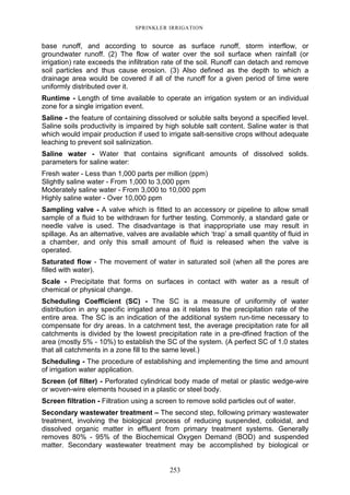 253
SPRINKLER IRRIGATION
base runoff, and according to source as surface runoff, storm interflow, or
groundwater runoff. (2) The flow of water over the soil surface when rainfall (or
irrigation) rate exceeds the infiltration rate of the soil. Runoff can detach and remove
soil particles and thus cause erosion. (3) Also defined as the depth to which a
drainage area would be covered if all of the runoff for a given period of time were
uniformly distributed over it.
Runtime - Length of time available to operate an irrigation system or an individual
zone for a single irrigation event.
Saline - the feature of containing dissolved or soluble salts beyond a specified level.
Saline soils productivity is impaired by high soluble salt content. Saline water is that
which would impair production if used to irrigate salt-sensitive crops without adequate
leaching to prevent soil salinization.
Saline water - Water that contains significant amounts of dissolved solids.
parameters for saline water:
Fresh water - Less than 1,000 parts per million (ppm)
Slightly saline water - From 1,000 to 3,000 ppm
Moderately saline water - From 3,000 to 10,000 ppm
Highly saline water - Over 10,000 ppm
Sampling valve - A valve which is fitted to an accessory or pipeline to allow small
sample of a fluid to be withdrawn for further testing. Commonly, a standard gate or
needle valve is used. The disadvantage is that inappropriate use may result in
spillage. As an alternative, valves are available which ‘trap’ a small quantity of fluid in
a chamber, and only this small amount of fluid is released when the valve is
operated.
Saturated flow - The movement of water in saturated soil (when all the pores are
filled with water).
Scale - Precipitate that forms on surfaces in contact with water as a result of
chemical or physical change.
Scheduling Coefficient (SC) - The SC is a measure of uniformity of water
distribution in any specific irrigated area as it relates to the precipitation rate of the
entire area. The SC is an indication of the additional system run-time necessary to
compensate for dry areas. In a catchment test, the average precipitation rate for all
catchments is divided by the lowest precipitation rate in a pre-dfined fraction of the
area (mostly 5% - 10%) to establish the SC of the system. (A perfect SC of 1.0 states
that all catchments in a zone fill to the same level.)
Scheduling - The procedure of establishing and implementing the time and amount
of irrigation water application.
Screen (of filter) - Perforated cylindrical body made of metal or plastic wedge-wire
or woven-wire elements housed in a plastic or steel body.
Screen filtration - Filtration using a screen to remove solid particles out of water.
Secondary wastewater treatment – The second step, following primary wastewater
treatment, involving the biological process of reducing suspended, colloidal, and
dissolved organic matter in effluent from primary treatment systems. Generally
removes 80% - 95% of the Biochemical Oxygen Demand (BOD) and suspended
matter. Secondary wastewater treatment may be accomplished by biological or
 