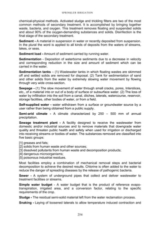 254
SPRINKLER IRRIGATION
chemical-physical methods. Activated sludge and trickling filters are two of the most
common methods of secondary treatment. It is accomplished by bringing together
waste, bacteria, and oxygen. This treatment removes floating and suspended solids
and about 90% of the oxygen-demanding substances and solids. Disinfection is the
final stage of the secondary treatment.
Sediment - A material in suspension in water or recently deposited from suspension.
In the plural the word is applied to all kinds of deposits from the waters of streams,
lakes, or seas.
Sediment load - Amount of sediment carried by running water.
Sedimentation - Deposition of waterborne sediments due to a decrease in velocity
and corresponding reduction in the size and amount of sediment which can be
carried in the water.
Sedimentation tanks – (1) Wastewater tanks in which floating wastes are skimmed
off and settled solids are removed for disposal. (2) Tank for sedimentation of sand
and other solids from the water by extremely slowing water movement by flowing
through very wide cross-section.
Seepage - (1) The slow movement of water through small cracks, pores, Interstices,
etc., of a material into or out of a body of surface or subsurface water. (2) The loss of
water by infiltration into the soil from a canal, ditches, laterals, watercourse, reservoir,
storage facilities, other bodies of water, or from a field.
Self-supplied water - water withdrawn from a surface or groundwater source by a
user rather than being obtained from a public supply.
Semi-arid climate - A climate characterized by 250 – 500 mm of annual
precipitation.
Sewage treatment plant - A facility designed to receive the wastewater from
domestic and/or industrial sources and to remove materials that downgrade water
quality and threaten public health and safety when used for irrigation or discharged
into receiving streams or bodies of water. The substances removed are classified into
five basic groups:
[1] greases and fats;
[2] solids from human waste and other sources;
[3] dissolved pollutants from human waste and decomposition products;
[4] dangerous microorganisms;
[5] poisonous industrial residues.
Most facilities employ a combination of mechanical removal steps and bacterial
decomposition to achieve the desired results. Chlorine is often added to the water to
reduce the danger of spreading diseases by the release of pathogenic bacteria.
Sewer - A system of underground pipes that collect and deliver wastewater to
treatment facilities or streams.
Simple water budget - A water budget that is the product of reference evapo-
transpiration, irrigated area, and a conversion factor, relating to the specific
requirements of the crop.
Sludge - The residual semi-solid material left from the water reclamation process.
Snaking - Laying of loosened laterals to allow temperature induced contraction and
 