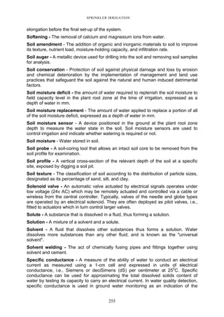 255
SPRINKLER IRRIGATION
elongation before the final set-up of the system.
Softening - The removal of calcium and magnesium ions from water.
Soil amendment - The addition of organic and inorganic materials to soil to improve
its texture, nutrient load, moisture-holding capacity, and infiltration rate.
Soil auger - A metallic device used for drilling into the soil and removing soil samples
for analysis.
Soil conservation - Protection of soil against physical damage and loss by erosion
and chemical deterioration by the implementation of management and land use
practices that safeguard the soil against the natural and human induced detrimental
factors.
Soil moisture deficit - the amount of water required to replenish the soil moisture to
field capacity level in the plant root zone at the time of irrigation, expressed as a
depth of water in mm.
Soil moisture replacement - The amount of water applied to replace a portion of all
of the soil moisture deficit, expressed as a depth of water in mm.
Soil moisture sensor - A device positioned in the ground at the plant root zone
depth to measure the water state in the soil. Soil moisture sensors are used to
control irrigation and indicate whether watering is required or not.
Soil moisture - Water stored in soil.
Soil probe - A soil-coring tool that allows an intact soil core to be removed from the
soil profile for examination.
Soil profile - A vertical cross-section of the relevant depth of the soil at a specific
site, exposed by digging a soil pit.
Soil texture - The classification of soil according to the distribution of particle sizes,
designated as its percentage of sand, silt, and clay.
Solenoid valve - An automatic valve actuated by electrical signals operates under
low voltage (24v AC) which may be remotely actuated and controlled via a cable or
wireless from the central controller. Typically, valves of the needle and globe types
are operated by an electrical solenoid. They are often deployed as pilot valves, i.e.,
fitted to actuators which in turn control larger valves.
Solute - A substance that is dissolved in a fluid, thus forming a solution.
Solution - A mixture of a solvent and a solute.
Solvent - A fluid that dissolves other substances thus forms a solution. Water
dissolves more substances than any other fluid, and is known as the "universal
solvent".
Solvent welding - The act of chemically fusing pipes and fittings together using
solvent and cement.
Specific conductance - A measure of the ability of water to conduct an electrical
current as measured using a 1-cm cell and expressed in units of electrical
conductance, i.e., Siemens or deciSimens (dS) per centimeter at 250
C. Specific
conductance can be used for approximating the total dissolved solids content of
water by testing its capacity to carry an electrical current. In water quality detection,
specific conductance is used in ground water monitoring as an indication of the
 