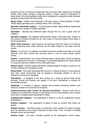 256
SPRINKLER IRRIGATION
presence of ions of chemical substances that may have been released by a leaking
landfill, other waste storage or disposal facility. A higher specific conductance in
water drawn from down-gradient wells when compared to up-gradient wells indicates
possible contamination from the facility.
Spray heads Emitters that discharge a fan-type spray of small droplets of water.
These heads generally have a wetting radius of 5 m and less.
Sprinkler distribution pattern - Two-dimensional water depth-distance relationship
measured for a single or multiple sprinklers.
Sprinklers - Devices that distribute water through the air, over a given area for
irrigation.
Sprinkler irrigation - An irrigation method where water is shot from high, medium or
low pressure emitters through the air, onto crops. In that technology, some water is
lost to evaporation.
Static water pressure - water pressure as measured when the water is not moving.
When measuring static water pressure all the water outlets on the pipe must be
closed.
Station - A circuit on an irrigation controller that can be programmed with a run-time
separate from other circuits and provides power to one or more remote control
valves.
Stream - A general term for a body of flowing water; natural water course containing
water at least part of the year. In hydrology, it is generally applied to the water flowing
in a natural channel as distinct from a manmade canal.
Stream rotors - Emitter heads that deliver rotating streams of water in partial or full
circles at relative low precipitation rates.
Stream-flow - The water discharge that occurs in a natural channel. A more general
term than runoff, stream-flow may be applied to discharge whether or not it is
affected by diversion or regulation.
Subsidence - A dropping of the land surface as a result of ground water being
pumped. Cracks and fissures can appear in the land. Subsidence is virtually an
irreversible process.
Substrate - A mineral or organic material that provides anchoring medium and
reservoir of water and nutrients for the plants.
Suction-scanning (also known as focused back-flush) - Suction force that is
created by reversing flow through a small section of the screen element into a nozzle
at the tip of a rotating scanning element in filters.
Supplemental irrigation - The application of water to a crop to supplement natural
precipitation.
Surface irrigation - The application of water to land by surface flow driven by
gravity.
Surface tension - The force acting on molecules at the surface of a liquid resulting
from the attraction of the liquid molecules to each other. Thus, a barrier is created
between the air and the liquid.
Surface water - All water naturally opened to the atmosphere (rivers, lakes,
 