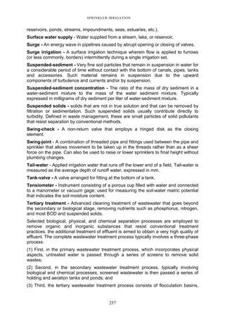257
SPRINKLER IRRIGATION
reservoirs, ponds, streams, impoundments, seas, estuaries, etc.).
Surface water supply - Water supplied from a stream, lake, or reservoir.
Surge - An energy wave in pipelines caused by abrupt opening or closing of valves.
Surge irrigation - A surface irrigation technique wherein flow is applied to furrows
(or less commonly, borders) intermittently during a single irrigation set.
Suspended-sediment - Very fine soil particles that remain in suspension in water for
a considerable period of time without contact with the bottom of canals, pipes, tanks
and accessories. Such material remains in suspension due to the upward
components of turbulence and currents and/or by suspension.
Suspended-sediment concentration - The ratio of the mass of dry sediment in a
water-sediment mixture to the mass of the water sediment mixture. Typically
expressed in milligrams of dry sediment per liter of water-sediment mixture.
Suspended solids - solids that are not in true solution and that can be removed by
filtration or sedimentation. Such suspended solids usually contribute directly to
turbidity. Defined in waste management, these are small particles of solid pollutants
that resist separation by conventional methods.
Swing-check - A non-return valve that employs a hinged disk as the closing
element.
Swing-joint - A combination of threaded pipe and fittings used between the pipe and
sprinkler that allows movement to be taken up in the threads rather than as a sheer
force on the pipe. Can also be used to raise or lower sprinklers to final height without
plumbing changes.
Tail-water - Applied irrigation water that runs off the lower end of a field. Tail-water is
measured as the average depth of runoff water, expressed in mm.
Tank-valve - A valve arranged for fitting at the bottom of a tank.
Tensiometer - Instrument consisting of a porous cup filled with water and connected
to a manometer or vacuum gage; used for measuring the soil-water matric potential
that indicates the soil moisture content.
Tertiary treatment - Advanced cleaning treatment of wastewater that goes beyond
the secondary or biological stage, removing nutrients such as phosphorus, nitrogen,
and most BOD and suspended solids.
Selected biological, physical, and chemical separation processes are employed to
remove organic and inorganic substances that resist conventional treatment
practices. the additional treatment of effluent is aimed to obtain a very high quality of
effluent. The complete wastewater treatment process typically involves a three-phase
process:
(1) First, in the primary wastewater treatment process, which incorporates physical
aspects, untreated water is passed through a series of screens to remove solid
wastes;
(2) Second, in the secondary wastewater treatment process, typically involving
biological and chemical processes, screened wastewater is then passed a series of
holding and aeration tanks and ponds; and
(3) Third, the tertiary wastewater treatment process consists of flocculation basins,
 