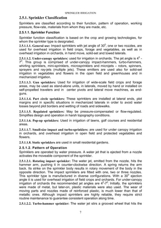 SPRINKLER IRRIGATION
7
2.5.1. Sprinkler Classification
Sprinklers are classified according to their function, pattern of operation, working
pressure, flow-rate, materials from whom they are made, etc.
2.5.1.1. Sprinkler Function
Sprinkler function classification is based on the crop and growing technologies, for
whom the sprinkler type is designated.
2.5.1.1.1. General use: Impact sprinklers with jet angle of 300
, one or two nozzles, are
used for overhead irrigation in field crops, forage and vegetables, as well as in
overhead irrigation in orchards, in hand move, solid-set and towed laterals.
2.5.1.1.2. Under-canopy sprinklers: used for irrigation in orchards. The jet angle is 40
-
70
. This group is comprised of under-canopy impact-hammers, turbo-hammers,
whirling sprinklers, mini-sprinklers, microsprinklers and microjets – rotors, spinners,
sprayers and ray-jets (multiple jets). These emitters are used also for solid-set
irrigation in vegetables and flowers in the open field and greenhouses and in
mechanized irrigation.
2.5.1.1.3. Gun sprinklers: Used for irrigation of wide-scale field crops and forage
areas, may be used as stand-alone units, in laterals, moved by hand or installed on
self-propelled travelers and in center pivots and lateral move machines, as end-
guns.
2.5.1.1.4. Part circle sprinklers: These sprinklers are installed at lateral ends, plot
margins and in specific situations in mechanized laterals in order to avoid water
losses beyond plot borders and wetting of roads and sidewalks.
2.5.1.1.5. Regulated sprinklers: May be pressure-compensated or flow-regulated.
Simplifies design and operation in harsh topography conditions.
2.5.1.1.6. Pop-up sprinklers: Used in irrigation of lawns, golf courses and residential
areas.
2.5.1.1.7. Small-size impact and turbo-sprinklers: are used for under canopy irrigation
in orchards, and overhead irrigation in open field and protected vegetables and
flowers.
2.5.1.1.8. Static sprinklers are used in small residental gardens.
2.5.1.2. Pattern of Operation
Sprinklers are operated by water pressure. A water jet that is ejected from a nozzle
activates the moveable component of the sprinkler.
2.5.1.2.1. Rotating impact sprinkler: The water jet, emitted from the nozzle, hits the
hammer arm, pushing it in counter-clockwise direction. A spring returns the arm
back. Its strike on the sprinkler body results in rotary movement of the body in the
opposite direction. The impact sprinklers are fitted with one, two or three nozzles.
This sprinkler type is manufactured in diverse configurations. With a 300
ejection
angle it is used for overhead irrigation of field crops and orchards. For under-canopy
irrigation of orchards the recommended jet angles are 40
-70
. Initially. the sprinklers
were made of metal, but later-on, plastic materials were also used. The wear of
moving parts and nozzles made of reinforced plastic, is much lower than that of
metallic ones. Although impact sprinklers are highly reliable, they require strict
routine maintenance to guarantee consistent operation along time.
2.5.1.2.2. Turbo-hammer sprinkler: The water jet stirs a grooved wheel that hits the
 