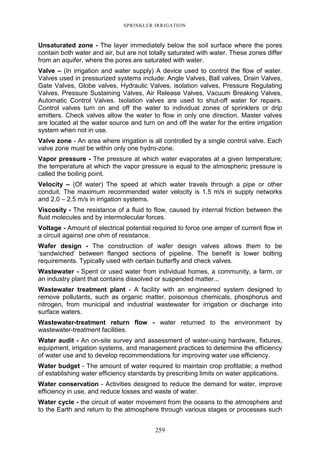 259
SPRINKLER IRRIGATION
Unsaturated zone - The layer immediately below the soil surface where the pores
contain both water and air, but are not totally saturated with water. These zones differ
from an aquifer, where the pores are saturated with water.
Valve – (In irrigation and water supply) A device used to control the flow of water.
Valves used in pressurized systems include: Angle Valves, Ball valves, Drain Valves,
Gate Valves, Globe valves, Hydraulic Valves, isolation valves, Pressure Regulating
Valves, Pressure Sustaining Valves, Air Release Valves, Vacuum Breaking Valves,
Automatic Control Valves. Isolation valves are used to shut-off water for repairs.
Control valves turn on and off the water to individual zones of sprinklers or drip
emitters. Check valves allow the water to flow in only one direction. Master valves
are located at the water source and turn on and off the water for the entire irrigation
system when not in use.
Valve zone - An area where irrigation is all controlled by a single control valve. Each
valve zone must be within only one hydro-zone.
Vapor pressure - The pressure at which water evaporates at a given temperature;
the temperature at which the vapor pressure is equal to the atmospheric pressure is
called the boiling point.
Velocity – (Of water) The speed at which water travels through a pipe or other
conduit. The maximum recommended water velocity is 1.5 m/s in supply networks
and 2.0 – 2.5 m/s in irrigation systems.
Viscosity - The resistance of a fluid to flow, caused by internal friction between the
fluid molecules and by intermolecular forces.
Voltage - Amount of electrical potential required to force one amper of current flow in
a circuit against one ohm of resistance.
Wafer design - The construction of wafer design valves allows them to be
‘sandwiched’ between flanged sections of pipeline. The benefit is lower bolting
requirements. Typically used with certain butterfly and check valves.
Wastewater - Spent or used water from individual homes, a community, a farm, or
an industry plant that contains dissolved or suspended matter...
Wastewater treatment plant - A facility with an engineered system designed to
remove pollutants, such as organic matter, poisonous chemicals, phosphorus and
nitrogen, from municipal and industrial wastewater for irrigation or discharge into
surface waters.
Wastewater-treatment return flow - water returned to the environment by
wastewater-treatment facilities.
Water audit - An on-site survey and assessment of water-using hardware, fixtures,
equipment, irrigation systems, and management practices to determine the efficiency
of water use and to develop recommendations for improving water use efficiency.
Water budget - The amount of water required to maintain crop profitable; a method
of establishing water efficiency standards by prescribing limits on water applications.
Water conservation - Activities designed to reduce the demand for water, improve
efficiency in use, and reduce losses and waste of water.
Water cycle - the circuit of water movement from the oceans to the atmosphere and
to the Earth and return to the atmosphere through various stages or processes such
 