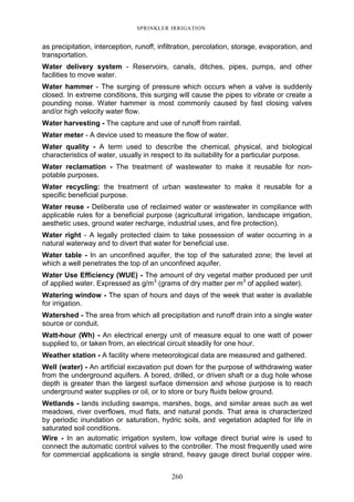 260
SPRINKLER IRRIGATION
as precipitation, interception, runoff, infiltration, percolation, storage, evaporation, and
transportation.
Water delivery system - Reservoirs, canals, ditches, pipes, pumps, and other
facilities to move water.
Water hammer - The surging of pressure which occurs when a valve is suddenly
closed. In extreme conditions, this surging will cause the pipes to vibrate or create a
pounding noise. Water hammer is most commonly caused by fast closing valves
and/or high velocity water flow.
Water harvesting - The capture and use of runoff from rainfall.
Water meter - A device used to measure the flow of water.
Water quality - A term used to describe the chemical, physical, and biological
characteristics of water, usually in respect to its suitability for a particular purpose.
Water reclamation - The treatment of wastewater to make it reusable for non-
potable purposes.
Water recycling: the treatment of urban wastewater to make it reusable for a
specific beneficial purpose.
Water reuse - Deliberate use of reclaimed water or wastewater in compliance with
applicable rules for a beneficial purpose (agricultural irrigation, landscape irrigation,
aesthetic uses, ground water recharge, industrial uses, and fire protection).
Water right - A legally protected claim to take possession of water occurring in a
natural waterway and to divert that water for beneficial use.
Water table - In an unconfined aquifer, the top of the saturated zone; the level at
which a well penetrates the top of an unconfined aquifer.
Water Use Efficiency (WUE) - The amount of dry vegetal matter produced per unit
of applied water. Expressed as g/m3
(grams of dry matter per m3
of applied water).
Watering window - The span of hours and days of the week that water is available
for irrigation.
Watershed - The area from which all precipitation and runoff drain into a single water
source or conduit.
Watt-hour (Wh) - An electrical energy unit of measure equal to one watt of power
supplied to, or taken from, an electrical circuit steadily for one hour.
Weather station - A facility where meteorological data are measured and gathered.
Well (water) - An artificial excavation put down for the purpose of withdrawing water
from the underground aquifers. A bored, drilled, or driven shaft or a dug hole whose
depth is greater than the largest surface dimension and whose purpose is to reach
underground water supplies or oil, or to store or bury fluids below ground.
Wetlands - lands including swamps, marshes, bogs, and similar areas such as wet
meadows, river overflows, mud flats, and natural ponds. That area is characterized
by periodic inundation or saturation, hydric soils, and vegetation adapted for life in
saturated soil conditions.
Wire - In an automatic irrigation system, low voltage direct burial wire is used to
connect the automatic control valves to the controller. The most frequently used wire
for commercial applications is single strand, heavy gauge direct burial copper wire.
 
