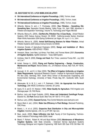 262
SPRINKLER IRRIGATION
18. REFERENCES AND BIBLIOGRAPHY
5th International Conference on Irrigation Proceedings, (1990), Tel Aviv, Israel
6th International Conference on Irrigation Proceedings, (1993), Tel Aviv, Israel.
7th International Conference on Irrigation Proceedings, (1996), Tel Aviv, Israel.
Allhands, Marcus N. and J. F. Prochaska, (2002), Disc Filtration - Something Old,
Something New. Separation Society Meeting, Valley Forge, VA., April 1996. Advances in
Filtration and Separation Technology, Volume 10, Technology wins! Pages 496-500
Allhands, Marcus N., (2004)., Clarifiers-No, Filtration-Yes: A Case Study. . Amiad Filtration
Systems 2220 Celsius Avenue Oxnard, CA 93030 California-nevada Section American
Water Works Association 2004 Spring Conference Las Vegas, NV April 13-16, 2004.
Allhands, Marcus N., (2005). Amiad Self-Cleaning Strainers for Water Filtration. Amiad
Filtration Systems 2220 Celsius Avenue Oxnard, CA 93030.
American Society of Agricultural Engineers (2003). Design and Installation of Micro
irrigation Systems. ASEA EP405.1 FEB03
Amosson, Steve. Leon New, Lal Almas, Fran Bretz, and Thomas Marek (2001) Economics
of Irrigation Systems. Agrilife Extension – Texas A&M System.
Andrews, Dale B. (2006), Energy and Head. Run Times, Lawrence Pumps INC., July 2006
vol.3_iss 7
Antaki, George A., (2005), Piping and Pipeline Engineering – Design, Construction,
Maintenance and Repair. Marcel Dekker, Inc., 270 Madison Avenue, New York, NY 10016,
U.S.A.
Ascough, G. W., and G. A. Kiker (2002). The Effect of Irrigation Uniformity on Irrigation
Water Requirements. Agricultural Research Council - Institute for Agricultural Engineering,
PO Box 2252, Dennesig 7601, South Africa School of Bio-resources Engineering and
Environmental Hydrology, University of Natal, Private Bag X01, Scottsville 3209, South
Africa.
Attanayake, M. A. M. S. L and J. P. Padmasiri. (1994). An Appropriate Iron Removal
Technology. 20th WEDC Conference: Colombo, Sri Lanka.
Ayers, R. S. and D. W. Westcot. (1985). Water Quality for Agriculture. FAO Irrigation and
Drainage paper 29, FAO Rome.
Bachus, Larry and Angel Custodio, (2003), Know and Understand Centrifugal Pumps.
Elsevier Inc, 360 Park Avenue South, New York, NY 1001 0- 171 0, USA
Bachus, Larry, (2006), Exposed Curves. Flow Control Networks www.bachusinc.com
Bacon Mark A. (ed.). (2004). Water Use Efficiency in Plant Biology. Blackwell Publishing,
CRC Press.
Bassoi, L. H. et al. (2003). Grapevine Root Distribution in Drip and Micro-sprinkler
Irrigation. Scientia Agricola, v.60, n.2, p.377-387, Apr./Jun.
Bear, Jacob, (2000), Water Infiltration into Soil. Faculty of Civil Engineering, Technion-
Israel; Institute of Technology Haifa 32000, Israel
Beard, F. Richard, Robert W. Hill and Boyd Kitchen (2000) Maintenance of Wheelmove
Irrigation Systems. Utah State University - Extension Service Agriculture Systems
Technology Biological and Irrigation Engineering 1498 North 800 East 4105 Old Main Hill
 