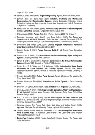263
SPRINKLER IRRIGATION
Logan, UT 84322-2300
Benami, A. and A. Ofen. (1993). Irrigation Engineering. Agripro, Kfar Galim 30865, Israel.
Benham, Brian and Blake Ross, (2009) Filtration, Treatment, and Maintenance
Considerations for Micro-irrigation Systems. Virginia Cooperative Extension, Virginia
Polytechnic Institute and State University, Virginia State University, and the U.S. Department
of Agriculture Cooperating.
Bertoli, Ross and Mark Moerke, (2009), Improving Pump Efficiency to Save Energy and
Increase Generating Capacity. Pumps and Systems, August 2009
Bhardwaj,Vipin (2000) , Pumps. Tech Brief • Pumps • Summer 2003, Vol. 3, Issue 2
Blanquies, Jacqueline, Misty Scharff, and Brent Hallock, (2003) The Design and
Construction of a Rainfall Simulator, California State University, Sacramento (CSUS);
University of California, Davis (UCD), California Department of Transportation (Caltrans).
Bloomer,Dan and Andrew Curtis, (2007) Orchard Irrigation Performance: Permanent
Under-tree Sprinklers. The Orchardist february 2007
Bolegoh, Gordon S. (2001). Pumps Reference Guide 3rd ed. Ontario Power Generation,
Canada.
Boman B. and S. Shukla (2001) Materials and Installation of Delivery Pipes for Irrigation
Systems University of Florida, IFAS Extension.
Boman B. and S. Shukla (2004). Hydraulic Considerations for Citrus Micro-irrigation
Systems, Circular 1425. University of Florida, IFAS Extension.
Boman, B. J., P. C. Wilson, and E. A. Ontermaa (2002). Understanding Water Quality
Parameters for Citrus Irrigation and Drainage Systems. Circular 1406, Florida
Cooperative Extension Service, Institute of Food and Agricultural Sciences, University of
Florida.
Brennan, James R. (1996), Rotary Pump Startups. Pumps & Systems, The Magazine for
Pump Users, March 1996
Brennen, Christopher Earls (1995), Cavitation and Bubble Dynamics. Oxford University
Press
Brouwer C., A. Goffeau, M. Heibloem, (1985). Introduction to Irrigation. Fao, Rome, Italy.
Bryan, L.A. and E.A. Bryan, (1997), Programmable Controllers, Theory and Applications,
2nd ed. Industrial Text and Video Company, 1950 Spectrum Circle Tower A-First Floor
Marietta, Georgia 30067
Burt, C. M. and S. W. Styles. (1999). Drip and Micro Irrigation for Trees, Vines and Row
Crops ITRC, Bioresearch and Agricultural Engineering Dept., California Polytechnic State
University, San Luis Obispo, 93407.
Camerata, Joseph, Eric Pearce, Pete Greer, Jack White and Melissa Durbin (2009).
Hydraulic Principles. Technical Learning College, Hydraulic Principles Course.
Carrigan, Emma; Graham Harris and Sarah Hood (2007) The Challenge of a New Lateral-
Move or Centre-Pivot. The Australian Cotton Grower - The Cotton and Grains Irrigation
Knowledge Management Project.
Center-Pivot Irrigation (2008), Texas Agricultural Extesion Service, The Texas A&M
University System
 