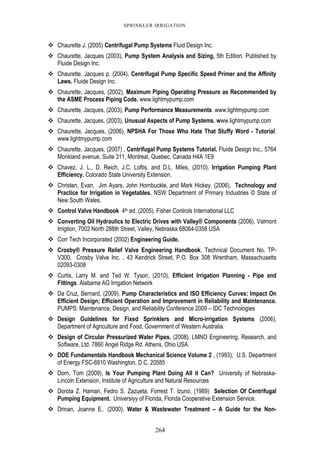 264
SPRINKLER IRRIGATION
Chaurette J. (2005) Centrifugal Pump Systems Fluid Design Inc.
Chaurette, Jacques (2003), Pump System Analysis and Sizing, 5th Edition. Published by
Fluide Design Inc.
Chaurette, Jacques p. (2004), Centrifugal Pump Specific Speed Primer and the Affinity
Laws. Fluide Design Inc.
Chaurette, Jacques, (2002), Maximum Piping Operating Pressure as Recommended by
the ASME Process Piping Code. www.lightmypump.com
Chaurette, Jacques, (2003), Pump Performance Measurements. www.lightmypump.com
Chaurette, Jacques, (2003), Unusual Aspects of Pump Systems. www.lightmypump.com
Chaurette, Jacques, (2006), NPSHA For Those Who Hate That Stuffy Word - Tutorial.
www.lightmypump.com
Chaurette, Jacques, (2007) , Centrifugal Pump Systems Tutorial. Fluide Design Inc., 5764
Monkland avenue, Suite 311, Montreal, Quebec, Canada H4A 1E9
Chavez, J. L., D. Reich, J.C. Loftis, and D.L. Miles, (2010), Irrigation Pumping Plant
Efficiency. Colorado State University Extension.
Christen, Evan, Jim Ayars, John Hornbuckle, and Mark Hickey. (2006), Technology and
Practice for Irrigation in Vegetables. NSW Department of Primary Industries © State of
New South Wales.
Control Valve Handbook 4th ed. (2005). Fisher Controls International LLC
Converting Oil Hydraulics to Electric Drives with Valley® Components (2006), Valmont
Irrigtion, 7002 North 288th Street, Valley, Nebraska 68064-0358 USA
Corr Tech Incorporated (2002) Engineering Guide.
Crosby® Pressure Relief Valve Engineering Handbook. Technical Document No. TP-
V300, Crosby Valve Inc. , 43 Kendrick Street, P.O. Box 308 Wrentham, Massachusetts
02093-0308
Curtis, Larry M. and Ted W. Tyson, (2010), Efficient Irrigation Planning - Pipe and
Fittings. Alabama AG Irrigation Network
Da Cruz, Bernard, (2009). Pump Characteristics and ISO Efficiency Curves: Impact On
Efficient Design; Efficient Operation and Improvement in Reliability and Maintenance.
PUMPS: Maintenance, Design, and Reliability Conference 2009 – IDC Technologies
Design Guidelines for Fixed Sprinklers and Micro-irrigation Systems (2006),
Department of Agriculture and Food, Government of Western Australia.
Design of Circular Pressurized Water Pipes. (2008). LMNO Engineering, Research, and
Software, Ltd. 7860 Angel Ridge Rd. Athens, Ohio USA.
DOE Fundamentals Handbook Mechanical Science Volume 2 , (1993), U.S. Department
of Energy FSC-6910 Washington, D.C. 20585
Dorn, Tom (2009), Is Your Pumping Plant Doing All it Can? University of Nebraska-
Lincoln Extension, Institute of Agriculture and Natural Resources
Dorota Z. Haman, Fedro S. Zazueta, Forrest T. Izuno, (1989) Selection Of Centrifugal
Pumping Equipment. Universiyy of Florida, Florida Cooperative Extension Service.
Drinan, Joanne E.. (2000), Water & Wastewater Treatment – A Guide for the Non-
 