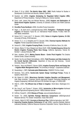 266
SPRINKLER IRRIGATION
Gleick, P. Et al. (2002). The World’s Water 2002 - 2003. Pacific Institute for Studies in
Development, Environment and Security. Oakland, California.
Goodwin, Ian (2009), Irrigation Scheduling for Regulated Deficit Irrigation (RDI).
Department of Primary Industries, 1 Spring St. Melbourne, Victoria, Australia
Grant, Leah. Jeremy Noe and Michael Morrison, (2006) Analysis and Optimization of
Hand–moved Irrigation Systems. University of Colorado at Denver and Health Sciences
Center
Grundfos Pump Handbook. (2008). Grundfos Pumps Corporation
Hagin, J., M. Sneh and A. Lowengart-Aycicegi (2002). Fertigation – Fertilization through
Irrigation, IPI Research Topics No. 23. International Potash Institute, P.O.Box 1609 CH-
4001 Basel, Switzerland.
Haman D.Z, F. Izuno and F. S. Zazueta ( 2003). Valves in Irrigation Systems, Cir 824.
University of Florida, IFAS Extension.
Haman, D. Z., A. G. Smajstrla and F.S. Zazueta (1994). Chemical Injection Methods for
Irrigation. Florida Cooperative Extension Service.
Hanson B., (1994). Irrigation Pumping Plants. University of California, Davis, CA, USA.
Hanson, Blaine, R. Claus Weigand and Steve Orloff, (1996) Variable-frequency Drives for
Electric Irrigation Pumping Plants Save Energy. California Agriculture, Volume 50,
Number 1, January-February 1996
Hare, Jonathan. (2011), Making Deserts Bloom - Centre Pivot Irrigation The Creative
Science Center, Sussex University
Harold, Van Es and Robert Schindelback, (2003), Field Procedure and Data Analysis for
the Cornell Sprinkle Infiltrometer. Departmen of Crop and Soil Sciences, Cornell
University, Ithaca, NY 14853
Harrison, Kerry and Robert E. Skinner (2009), Irrigation Pumping Plants and Energy Use
- Irrigation-Water Management Series. The University of Georgia – Cooperative Extension
Hausenberg I., (1987). Soil-water-plant Relationships. CINADCO Tel Aviv, Israel.
Henshaw, Terry (2010), Suction-side System Design Centrifugal Pumps. Pumps &
Systems, March 2010.
Hill, Robert W. (2000), Whee-lmove Sprinkler Irrigation Operation and Management.
Utah State University - Extension Service Agriculture Systems Technology Biological and
Irrigation Engineering 1498 North 800 East 4105 Old Main Hill Logan, UT 84322-2300
Hillel D., (1987). The Efficient Use of Water in Irrigation. World Bank, Washington D.C.
USA.
Hla, Aung K. and Thomas F. Scherer, (2003), Introduction to Micro-irrigation Northeast
Regional Agricultural Engineering Service - NDSU Extension Service
Hoffman, Russell D.. (2000) Glossay of Pumps. www.animatedsoftware.com
Howell, T.A. (2005) Sprinkler Package Water-loss Comparisons USDA-Agricultural
Research Service, P.O. Drawer 10 Bushland, Texas 79012-0010
Huberty,, Martin R.(1957), Corrosion of Aluminum Pipe. California Agriculture, April 1957.
Improving Pumping Systems Performance 2nd ed. (2006), Lawrence Berkeley National
Laboratory Berkeley, California Resource Dynamics Corporation Vienna, Virginia Alliance to
 