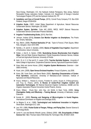 267
SPRINKLER IRRIGATION
Save Energy, Washington, D.C. the Hydraulic Institute Parsippany, New Jersey, National
Renewable Energy Laboratory Golden, Colorado U.S. Department of Energy’s Industrial
Technologies Program (ITP) and the Hydraulic Institute (HI). ITP
Installation and Care of Cornell Pumps. (2010), Cornell Pump Company P.O. Box 6334
Portland, Oregon 97228-6334
Irrigation Guide, (1997), United States Department of Agriculture, Natural Resources
Conservation Service. Washington, DC 20250
Irrigation System, Sprinkler. Code 442 (2003), NRCS, NHCP (Natural Resources
Conservation Service Conservation Practice Standard).
Irrigation Troubleshooting Guide, (2010), Rain Bird.
Johnson, Andrea (2010), Growers Can Monitor Irrigation via Smartphone. The Prairie
star, Omaha, Nebraska.
Kay, Melvin, (2008), Practical Hydraulics 2nd ed. Taylor & Francis 2 Park Square, Milton
Park, Abingdon, Oxon OX14 4RN
Kemble, J. K. and D. C. Sanders. (2000). Basics of Vegetable Crop Irrigation. Department
of Horticulture, Auburn University.
Kidder, J. And E. A. Hanlon. (1998). Neutralizing Excess Bicarbonates from Irrigation
Water. Soil and Water Science Department, Florida Cooperative Extension Service, Institute
of Food and Agricultural Sciences, University of Florida.
Kohl, R. A. C. H. Pair and D. C. Larsen (1974). Tow-line Sprinkler Systems. University of
Idaho College of Agriculture, Cooperative Extension Service, Agricultural Experiment Station
Kopp, Kelly and Jennie Hoover, (2004). Irrigation System Maintenance. Extension – Utah
State University.
Kozel, John, (2008), Open Versus Enclosed Impellers. Pumps & Systems, July 2008.
Kranz, Bill, Yonts Dean, and Derrel Martin (2005). Operating Characteristics of Center-
Pivot Sprinklers. (nebGuide). University of Nebraska-Lincoln Extension, institute of
Agriculture and Natural Resources.
Kranz, William L., Robert G. Evans, Freddie R. Lamm, Susan A. O’Shaughnessy,
and Troy G. Peters. (2010), A Review of Center-Pivot Irrigation Control and
Automation Technologies. 5th National Decennial Irrigation Conference, ASABE and the
Irrigation Association Phoenix Convention Center Phoenix, Arizona.
Kranz, William, Chuck Burr, John Hay, Jim Schild, & Dean Yonts, (2008), Using
Chemigation Safely and Effectively – Training Manual. University of Nebraska, Lincoln
Extension.
Kuroda M. (2005) Planning and Designing of Micro-irrigation in Humid Regions.
International Commission on Irrigation and Drainage (ICID).
Le Moigne G. et al., (1989). Technological and Institutional Innovation in Irrigation.
World Bank, Washington D.C. USA.
Lee, R.R. (1999), Pocket Guide to Flanges, Fittings, and Piping Data. Elsevier Science &
Technology Books
Lerner K. Lee and Brenda Wilmoth Lerner, (Editors) (2005) UXL Encyclopedia of Water
Science Vol. 1 & 2. Thomson Gale 27500 Drake Rd. Farmington Hills, MI 48331-3535
 