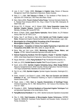 268
SPRINKLER IRRIGATION
Luke, G. And T. Calder. (2000). Blockages in Irrigation Lines. Division of Resource
Management, South Perth, Department of Agriculture, Western Australia.
Maas, E. V. (1984). Salt Tolerance in Plants. In: The Handbook of Plant Science in
Agriculture. B.R. Christie (ed.). CRC Press, Boca Raton, Florida.
Mann, Melvin,(2005), Thrust in Vertical Turbine Pumps. Technical Information Bulletin No.
8. Peerless Pump Company 2005 Dr. M.L. King Jr. Street, P.O. Box 7026, Indianapolis, IN
46207-7026, USA
McLean R.K., R. Sriranjan and G. Klassen (2000), Spray Evaporation Losses from
Sprinkler Irrigation Systems. Department of Biosystems Engineering, University of
Manitoba, Winnipeg, MB, Canada R3T 5V6;
Menon, E.Shashi, (2004), Liquid Pipeline Hydraulics. Marcel Dekker, Inc.,270 Madison
Avenue, New York, NY 10016, U.S.A.
Merlley, Gary P. and Richard g. Allen, (2004) Sprinkle and Trickle Irrigation Lecture
Notes, Biological and irrigation Engineering Department Utah State University, Logan, Utah
Microirrigation for a Changing World, Proceedings of the 5th International
Microirrigation Congress, (1995), Orlando, Florida, USA.
Microirrigation – Compilation of Articles from Applied Engineering in Agriculture and
Transactions of the ASAE (1985-1994), ASAE, St. Joseph, MI, USA.
Morris, Mike and Vicki Lynne, (2006), Maintaining Irrigation Pumps, Motors, and
Engines.. ATTRA - National Sustainable Agriculture Information Service.
National Engineering Handbook (Part 623 Irrigation), Chapter 11 Sprinkler Irrigation,
(2009). United States Department of Agriculture, Natural Resources Conservation Service.
Nayyar, Mohinder L. (2000), Piping Handbook 7th ed. The McGraw-Hill Companies, Inc.
Nelik, Lev, (2010,) Variable Speed or Impeller Trim? Pumps & Systems, June 2010
Nyvall, Janine (2004). Sprinkler Irrigation Scheduling Using a Water Budget Method.
Resource management branch, British Columbia, Ministry of Agriculture, Food and Fisheries.
1767 Angus Campbell Road, Abbotsford, BC Canada V3G 2M3
Pair C.H. ed., (1969). Sprinkler Irrigation. Sprinkler Irrigation Association, Washington D.C.,
USA.
Parker, marshall E. and Edward G. peattie. (1999), Pipe Line Corrosion and Cathodic
Protection 3rd ed. Gulf Professional Publishing an imprint of Butterworth-Heinemann
Elsevier Science (USA).
Paugh, James J. (1984), Head vs. Capacity Characteristics of Centrifugal Pumps.
Chemical Engineering, Oct 15, 1984. McGraw-Hill Inc. 1221 Avenue of the Americas, New
York, N.Y. 10020
Phocaides A., (2000). Technical Handbook on Pressurized Irrigation Techniques Food
and Agriculture Organization of the United Nations, Rome.
Piping/Mechanical Handbook 2nd ed. (1997) Bechtel Construction Operations Incorporated
.
Pitts, D. (1996). Field Evaluation of Micro-Irrigation System Performance. SWFREC
Report No. IMM-96-OO. Southwest Florida Research and Education Center, University of
Florida, Immokalee, FL.
 