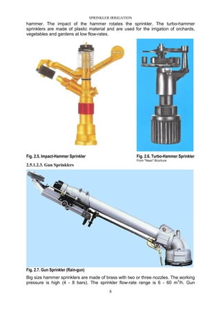 SPRINKLER IRRIGATION
8
hammer. The impact of the hammer rotates the sprinkler. The turbo-hammer
sprinklers are made of plastic material and are used for the irrigation of orchards,
vegetables and gardens at low flow-rates.
Fig. 2.5. Impact-Hammer Sprinkler Fig. 2.6. Turbo-Hammer Sprinkler
From "Naan" Brochure
2.5.1.2.3. Gun Sprinklers
Fig. 2.7. Gun Sprinkler (Rain-gun)
Big size hammer sprinklers are made of brass with two or three nozzles. The working
pressure is high (4 - 8 bars). The sprinkler flow-rate range is 6 - 60 m3
/h. Gun
 