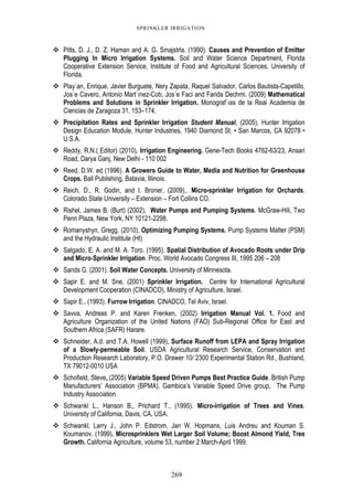269
SPRINKLER IRRIGATION
Pitts, D. J., D. Z. Haman and A. G. Smajstrla. (1990). Causes and Prevention of Emitter
Plugging In Micro Irrigation Systems. Soil and Water Science Department, Florida
Cooperative Extension Service, Institute of Food and Agricultural Sciences, University of
Florida.
Play´an, Enrique, Javier Burguete, Nery Zapata, Raquel Salvador, Carlos Bautista-Capetillo,
Jos´e Cavero, Antonio Mart´ınez-Cob, Jos´e Faci and Farida Dechmi. (2009) Mathematical
Problems and Solutions in Sprinkler Irrigation. Monograf´ıas de la Real Academia de
Ciencias de Zaragoza 31, 153–174.
Precipitation Rates and Sprinkler Irrigation Student Manual, (2005), Hunter Irrigation
Design Education Module, Hunter Industries, 1940 Diamond St. • San Marcos, CA 92078 •
U.S.A.
Reddy, R.N.( Editor) (2010), Irrigation Engineering. Gene-Tech Books 4762-63/23, Ansari
Road, Darya Ganj, New Delhi - 110 002
Reed, D.W. ed (1996). A Growers Guide to Water, Media and Nutrition for Greenhouse
Crops. Ball Publishing, Batavia, Illinois.
Reich, D., R. Godin, and I. Broner, (2009),. Micro-sprinkler Irrigation for Orchards.
Colorado State University – Extension – Fort Collins CO.
Rishel, James B. (Burt) (2002), Water Pumps and Pumping Systems. McGraw-Hili, Two
Penn Plaza, New York, NY 10121-2298.
Romanyshyn, Gregg, (2010), Optimizing Pumping Systems. Pump Systems Matter (PSM)
and the Hydraulic Institute (HI)
Salgado, E. A. and M. A. Toro. (1995). Spatial Distribution of Avocado Roots under Drip
and Micro-Sprinkler Irrigation. Proc. World Avocado Congress III, 1995 206 – 208
Sands G. (2001). Soil Water Concepts. University of Minnesota.
Sapir E. and M. Sne, (2001) Sprinkler Irrigation. Centre for International Agricultural
Development Cooperation (CINADCO), Ministry of Agriculture, Israel.
Sapir E., (1993). Furrow Irrigation. CINADCO, Tel Aviv, Israel.
Savva, Andreas P. and Karen Frenken, (2002) Irrigation Manual Vol. 1. Food and
Agriculture Organization of the United Nations (FAO) Sub-Regional Office for East and
Southern Africa (SAFR) Harare.
Schneider, A.d. and T.A. Howell (1999), Surface Runoff from LEPA and Spray Irrigation
of a Slowly-permeable Soil. USDA Agricultural Research Service, Conservation and
Production Research Laboratory, P.O. Drawer 10/ 2300 Experimental Station Rd., Bushland,
TX 79012-0010 USA
Schofield, Steve, (2005) Variable Speed Driven Pumps Best Practice Guide. British Pump
Manufacturers’ Association (BPMA), Gambica’s Variable Speed Drive group, The Pump
Industry Association
Schwankl L., Hanson B,, Prichard T., (1995). Micro-irrigation of Trees and Vines.
University of California, Davis, CA, USA.
Schwankl, Larry J., John P. Edstrom, Jan W. Hopmans, Luis Andreu and Kouman S.
Koumanov. (1999), Microsprinklers Wet Larger Soil Volume; Boost Almond Yield, Tree
Growth. California Agriculture, volume 53, number 2 March-April 1999.
 