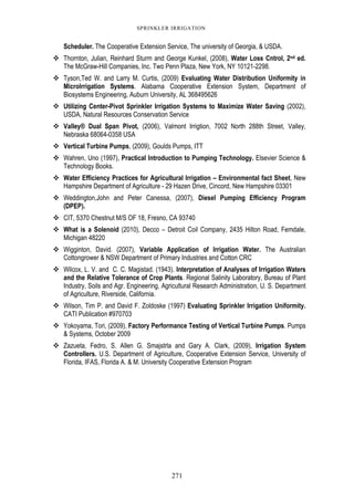 271
SPRINKLER IRRIGATION
Scheduler. The Cooperative Extension Service, The university of Georgia, & USDA.
Thornton, Julian, Reinhard Sturm and George Kunkel, (2008), Water Loss Cntrol, 2nd ed.
The McGraw-Hill Companies, Inc. Two Penn Plaza, New York, NY 10121-2298.
Tyson,Ted W. and Larry M. Curtis, (2009) Evaluating Water Distribution Uniformity in
MicroIrrigation Systems. Alabama Cooperative Extension System, Department of
Biosystems Engineering, Auburn University, AL 368495626
Utilizing Center-Pivot Sprinkler Irrigation Systems to Maximize Water Saving (2002),
USDA, Natural Resources Conservation Service
Valley® Dual Span Pivot, (2006), Valmont Irrigtion, 7002 North 288th Street, Valley,
Nebraska 68064-0358 USA
Vertical Turbine Pumps, (2009), Goulds Pumps, ITT
Wahren, Uno (1997), Practical Introduction to Pumping Technology. Elsevier Science &
Technology Books.
Water Efficiency Practices for Agricultural Irrigation – Environmental fact Sheet, New
Hampshire Department of Agriculture - 29 Hazen Drive, Cincord, New Hampshire 03301
Weddington,John and Peter Canessa, (2007), Diesel Pumping Efficiency Program
(DPEP).
CIT, 5370 Chestnut M/S OF 18, Fresno, CA 93740
What is a Solenoid (2010), Decco – Detroit Coil Company, 2435 Hilton Road, Femdale,
Michigan 48220
Wigginton, David. (2007), Variable Application of Irrigation Water. The Australian
Cottongrower & NSW Department of Primary Industries and Cotton CRC
Wilcox, L. V. and C. C. Magistad. (1943). Interpretation of Analyses of Irrigation Waters
and the Relative Tolerance of Crop Plants. Regional Salinity Laboratory, Bureau of Plant
Industry, Soils and Agr. Engineering, Agricultural Research Administration, U. S. Department
of Agriculture, Riverside, California.
Wilson, Tim P. and David F. Zoldoske (1997) Evaluating Sprinkler Irrigation Uniformity.
CATI Publication #970703
Yokoyama, Tori, (2009), Factory Performance Testing of Vertical Turbine Pumps. Pumps
& Systems, October 2009
Zazueta, Fedro, S. Allen G. Smajstrla and Gary A. Clark, (2009), Irrigation System
Controllers. U.S. Department of Agriculture, Cooperative Extension Service, University of
Florida, IFAS, Florida A. & M. University Cooperative Extension Program
 