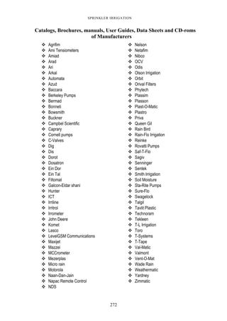 272
SPRINKLER IRRIGATION
Catalogs, Brochures, manuals, User Guides, Data Sheets and CD-roms
of Manufacturers
Agrifim Nelson
Ami Tensiometers Netafim
Amiad Nibco
Arad OCV
Ari Odis
Arkal Olson Irrigation
Automata Orbit
Azud Orival Filters
Baccara Phytech
Berkeley Pumps Plassim
Bermad Plasson
Bonneti Plast-O-Matic
Bowsmith Plastro
Buckner Priva
Campbel Scientific Queen Gil
Caprary Rain Bird
Cornell pumps Rain-Flo Irrigation
C-Valves Reinke
Dig Rovatti Pumps
Dis Saf-T-Flo
Dorot Sagiv
Dosatron Senninger
Ein Dor Sentek
Ein Tal Smith Irrigation
Filtomat Soil Moisture
Galcon-Eldar shani Sta-Rite Pumps
Hunter Sure-Flo
ICT Swagelock
Irriline Talgil
Irritrol Tavlit Plastic
Irrometer Technoram
John Deere Tekleen
Komet T-L Irrigation
Lasco Toro
LevelGSM Communications T-Systems
Maxijet T-Tape
Mazzei Val-Matic
MCCrometer Valmont
Mezerplas Vent-O-Mat
Micro rain Wade Rain
Motorola Weathermatic
Naan-Dan-Jain Yardney
Napac Remote Control Zimmatic
NDS
 
