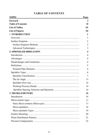 II
TABLE OF CONTENTS
TOPIC Page
Forword I
Table of Contents II
List of Tables IX
List of Figures XI
1. INTRODUCTION 1
Overview …………………………………………………………………. 1
Surface Irrigation ………………………………………………………… 2
Surface Irrigation Methods …………………………………………….. 2
Advanced Technologies ………………………………………………... 3
2. SPRINKLER IRRIGATION 4
Introduction ………………………………………………………………. 4
Advantages ……………………………………………………………….. 4
Disadvantages and Limitations …………………………………………... 4
Definitions ………………………………………………………………... 5
Nominal Pipe Diameter ………………………………………………… 6
Sprinkler Types …………………………………………………………... 6
Sprinkler Classification ………………………………………………… 7
The Jet Angle …………………………………………………………... 13
Sprinkler Flow-rate …………………………………………………….. 14
Working Pressure (Head) ………………………………………………. 14
Sprinkler Spacing, Selection and Operation …………………………... 14
3. MICRO-EMITTERS 16
Introduction ………………………………………………………………. 16
Micro-emitter types ………………………………………………………. 17
Static Micro-emitters (Micro-jets) ……………………………………... 17
Micro-sprinklers ………………………………………………………... 18
Micro-sprinkler Types …………………………………………………. 19
Emitter Mounting ………………………………………………………… 20
Water Distribution Patterns ………………………………………………. 21
Pressure Compensation …………………………………………………... 22
 
