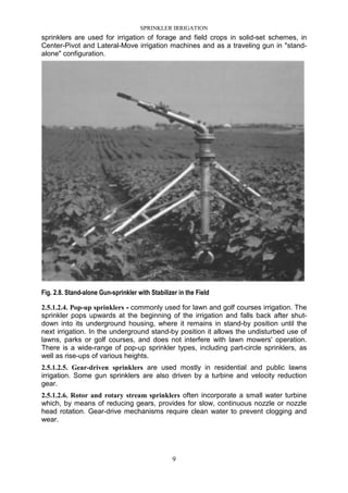 SPRINKLER IRRIGATION
9
sprinklers are used for irrigation of forage and field crops in solid-set schemes, in
Center-Pivot and Lateral-Move irrigation machines and as a traveling gun in "stand-
alone" configuration.
Fig. 2.8. Stand-alone Gun-sprinkler with Stabilizer in the Field
2.5.1.2.4. Pop-up sprinklers - commonly used for lawn and golf courses irrigation. The
sprinkler pops upwards at the beginning of the irrigation and falls back after shut-
down into its underground housing, where it remains in stand-by position until the
next irrigation. In the underground stand-by position it allows the undisturbed use of
lawns, parks or golf courses, and does not interfere with lawn mowers' operation.
There is a wide-range of pop-up sprinkler types, including part-circle sprinklers, as
well as rise-ups of various heights.
2.5.1.2.5. Gear-driven sprinklers are used mostly in residential and public lawns
irrigation. Some gun sprinklers are also driven by a turbine and velocity reduction
gear.
2.5.1.2.6. Rotor and rotary stream sprinklers often incorporate a small water turbine
which, by means of reducing gears, provides for slow, continuous nozzle or nozzle
head rotation. Gear-drive mechanisms require clean water to prevent clogging and
wear.
 