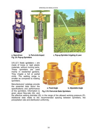 SPRINKLER IRRIGATION
10
a. Gear-driven b. Part-circle Impact c. Pop-up Sprinkler Irrigating A Lawn
Fig. 2.9. Pop-up Sprinklers
2.5.1.2.7. Static sprinklers – are
made of brass or rigid plastic
materials, without moving parts.
These sprinklers are used
mainly in residential gardens.
They irrigate a full or partial
circle. The wetting range is
smaller as compared to rotating
sprinklers.
Manufacturers' catalogs provide
the essential data about the
specifications and performance
of the sprinklers. Information is
given about flow-rate (Q), and
the effective wetting diameter (D), in the range of the allowed working pressure (P).
Additional data relate to the recommended spacing between sprinklers, the
precipitation rate and distribution uniformity.
a. Fixed Angle b. Adjustable Angle
Fig. 2.10. Part-circle Static Sprinklers
 