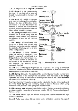 SPRINKLER IRRIGATION
11
2.5.2. Components of Impact Sprinklers
2.5.2.1. Base: It is the connection to
the riser. It has internal or external
thread, manufactured in diameters of
0.5” - 3".
2.5.2.2. Tube: It is inserted in the base
and fixed to the body of the sprinkler.
Between the base and the tube there
are located 1 - 3 seals that function as
bearings to smooth the rotation of the
sprinkler and minimize wear from the
friction of the tube with the base.
2.5.2.3. Sand protection mechanism:
Consists of a thrust spring and an
external plastic sleeve that prevents
the intrusion of sand and grit from the
outside.
2.5.2.4. Body: Accommodates the
housings in which the nozzles are
fitted and carries the moving parts of
the sprinkler. The body can be of one
of the configurations:
2.5.2.4.1 Bridge: In some sprinkler
types, the hammer is connected to the
body by means of a shaft fixed to a
bridge between two vertical supports.
The sprinkler rotation is activated by
the impact of the hammer on one of
the supports. The reverting spring
surrounds the shaft.
2.5.2.4.2. Crown: Other types of sprinklers are bridge-less. The spring is connected
above the hammer by a plastic or metallic crown. Under frost or dusty conditions, an
external plastic cover protects the spring.
2.5.2.5. Spring: Stimulates the rotation of the sprinkler by returning the hammer arm
that was activated by the water jet that was emitted from the nozzle. In the Bridge
Sprinkler, the spring is fixed within a fastening frame while in the Crown Sprinkler
the spring is not fixed within the frame.
In a Crown Sprinkler, the spring tension can be adjusted to the size of the nozzle and
the water head. Springs are commonly made of copper, however when using
reclaimed water, stainless steel springs are recommended.
2.5.2.6. Hammer arm: Activates the sprinkler rotation. Wetting range and distribution
are determined by the number of strikes per minutes (30-60). There are two types of
hammer arms:
2.5.2.6.1. Spoon drive: a rigid arm without moving parts, used in medium and high
pressure conditions.
2.5.2.6.2. Wedge (dual action) drive: a plastic wedge is fitted on a shaft at the edge of
Fig. 2.11. Impact Sprinkler Components
 