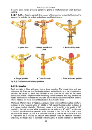 SPRINKLER IRRIGATION
12
the arm. Used in low-pressure conditions prone to malfunction for small diameter
wetting.
2.5.2.7. Buffer: Absorbs partially the energy of the hammer impact to Minimize the
wear of the body by the strikes and acts as a guide to the arm.
a. Spoon Drive b. Wedge (Dual Action)
Drive
c. Part-circle Sprinkler
d. Bridge Sprinkler e. Crown Sprinkler f. Protected Crown Sprinkler
Fig. 2.12. Configurations of Impact Sprinklers
2.5.2.8. Nozzles
Each sprinkler is fitted with one, two or three nozzles. The nozzle type and size
determine the flow-rate, the distribution pattern and uniformity and the droplets size.
Nozzles are prone to wear and change of the flow-rate as well as the water
distribution pattern. Irrigation water containing sand is abrasive and may expand the
nozzle aperture and increase the flow-rate, as well as change the distribution pattern.
Plastic nozzles are more resistant to abrasion than metallic ones.
There are different types of nozzles. A circular cross-section of the nozzle's aperture,
indicates a long range jet while an elliptic or half-crescent cross-section indicates a
short-range wetting diameter. Maximum range is achieved by a jet angle of 300
related to the soil surface while in under-canopy sprinklers, 40
and 70
angles are
dominant. Nozzle size is expressed as its diameter in mm. Since the nozzle cross-
section is not always circular, size definition may be quoted as the nominal size that
is equivalent to a nozzle of circular cross-section with an identical flow-rate.
Ordinarily, the nozzle size is stamped on the nozzles. In plastic nozzles it is common
 