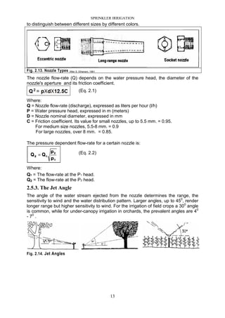 SPRINKLER IRRIGATION
13
to distinguish between different sizes by different colors.
Fig. 2.13. Nozzle Types After S. Elhanani, 1961
The nozzle flow-rate (Q) depends on the water pressure head, the diameter of the
nozzle's aperture and its friction coefficient.
(Eq. 2.1)
Where:
Q = Nozzle flow-rate (discharge), expressed as liters per hour (l/h)
P = Water pressure head, expressed in m (meters)
D = Nozzle nominal diameter, expressed in mm
C = Friction coefficient. Its value for small nozzles, up to 5.5 mm. = 0.95.
For medium size nozzles, 5.5-8 mm. = 0.9
For large nozzles, over 8 mm. = 0.85.
The pressure dependent flow-rate for a certain nozzle is:
(Eq. 2.2)
Where:
Q1 = The flow-rate at the P1 head.
Q2 = The flow-rate at the P2 head.
2.5.3. The Jet Angle
The angle of the water stream ejected from the nozzle determines the range, the
sensitivity to wind and the water distribution pattern. Larger angles, up to 450
, render
longer range but higher sensitivity to wind. For the irrigation of field crops a 300
angle
is common, while for under-canopy irrigation in orchards, the prevalent angles are 40
- 70
.
Fig. 2.14. Jet Angles
 