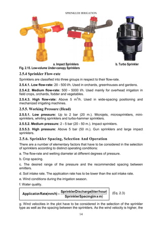 SPRINKLER IRRIGATION
14
a. Impact Sprinklers b. Turbo Sprinkler
Fig. 2.15. Low-volume Under-canopy Sprinklers
2.5.4 Sprinkler Flow-rate
Sprinklers are classified into three groups in respect to their flow-rate.
2.5.4.1. Low flow-rate: 20 - 500 l/h. Used in orchards, greenhouses and gardens.
2.5.4.2. Medium flow-rate: 500 - 5000 l/h. Used mainly for overhead irrigation in
field crops, orchards, fodder and vegetables.
2.5.4.3. High flow-rate: Above 5 m3
/h. Used in wide-spacing positioning and
mechanized irrigating machines.
2.5.5. Working Pressure (Head)
2.5.5.1. Low pressure: Up to 2 bar (20 m.). Microjets, microsprinklers, mini-
sprinklers, whirling sprinklers and turbo-hammer sprinklers.
2.5.5.2. Medium pressure: 2 - 5 bar (20 - 50 m.). Impact sprinklers.
2.5.5.3. High pressure: Above 5 bar (50 m.). Gun sprinklers and large impact
sprinklers.
2.5.6. Sprinkler Spacing, Selection And Operation
There are a number of elementary factors that have to be considered in the selection
of sprinklers according to distinct operating conditions:
a. The flow-rate and wetting diameter at different degrees of pressure.
b. Crop spacing.
c. The desired range of the pressure and the recommended spacing between
emitters.
d. Soil intake rate. The application rate has to be lower than the soil intake rate.
e. Wind conditions during the irrigation season.
f. Water quality.
(Eq. 2.3)
g. Wind velocities in the plot have to be considered in the selection of the sprinkler
type as well as the spacing between the sprinklers. As the wind velocity is higher, the
 