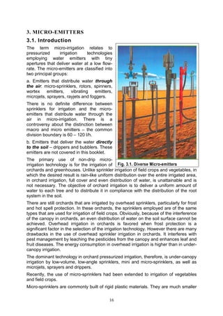 16
3. MICRO-EMITTERS
3.1. Introduction
The term micro-irrigation relates to
pressurized irrigation technologies
employing water emitters with tiny
apertures that deliver water at a low flow-
rate. The micro-emitters are classified into
two principal groups:
a. Emitters that distribute water through
the air: micro-sprinklers, rotors, spinners,
wortex emitters, vibrating emitters,
microjets, sprayers, rayjets and foggers.
There is no definite difference between
sprinklers for irrigation and the micro-
emitters that distribute water through the
air in micro-irrigation. There is a
controversy about the distinction between
macro and micro emitters – the common
division boundary is 60 – 120 l/h.
b. Emitters that deliver the water directly
to the soil – drippers and bubblers. These
emitters are not covered in this booklet.
The primary use of non-drip micro-
irrigation technology is for the irrigation of
orchards and greenhouses. Unlike sprinkler irrigation of field crops and vegetables, in
which the desired result is rain-like uniform distribution over the entire irrigated area,
in orchard irrigation, full cover and even distribution of water, is unattainable and is
not necessary. The objective of orchard irrigation is to deliver a uniform amount of
water to each tree and to distribute it in compliance with the distribution of the root
system in the soil.
There are still orchards that are irrigated by overhead sprinklers, particularly for frost
and hot spell protection. In these orchards, the sprinklers employed are of the same
types that are used for irrigation of field crops. Obviously, because of the interference
of the canopy in orchards, an even distribution of water on the soil surface cannot be
achieved. Overhead irrigation in orchards is favored when frost protection is a
significant factor in the selection of the irrigation technology. However there are many
drawbacks in the use of overhead sprinkler irrigation in orchards. It interferes with
pest management by leaching the pesticides from the canopy and enhances leaf and
fruit diseases. The energy consumption in overhead irrigation is higher than in under-
canopy irrigation.
The dominant technology in orchard pressurized irrigation, therefore, is under-canopy
irrigation by low-volume, low-angle sprinklers, mini and micro-sprinklers, as well as
microjets, sprayers and drippers.
Recently, the use of micro-sprinklers had been extended to irrigation of vegetables
and field crops.
Micro-sprinklers are commonly built of rigid plastic materials. They are much smaller
Fig. 3.1. Diverse Micro-emitters
 