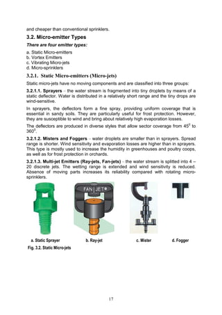 17
and cheaper than conventional sprinklers.
3.2. Micro-emitter Types
There are four emitter types:
a. Static Micro-emitters
b. Vortex Emitters
c. Vibrating Micro-jets
d. Micro-sprinklers
3.2.1. Static Micro-emitters (Micro-jets)
Static micro-jets have no moving components and are classified into three groups:
3.2.1.1. Sprayers – the water stream is fragmented into tiny droplets by means of a
static deflector. Water is distributed in a relatively short range and the tiny drops are
wind-sensitive.
In sprayers, the deflectors form a fine spray, providing uniform coverage that is
essential in sandy soils. They are particularly useful for frost protection. However,
they are susceptible to wind and bring about relatively high evaporation losses.
The deflectors are produced in diverse styles that allow sector coverage from 450
to
3600
.
3.2.1.2. Misters and Foggers – water droplets are smaller than in sprayers. Spread
range is shorter. Wind sensitivity and evaporation losses are higher than in sprayers.
This type is mostly used to increase the humidity in greenhouses and poultry coops,
as well as for frost protection in orchards.
3.2.1.3. Multi-jet Emitters (Ray-jets, Fan-jets) – the water stream is splitted into 4 –
20 discrete jets. The wetting range is extended and wind sensitivity is reduced.
Absence of moving parts increases its reliability compared with rotating micro-
sprinklers.
a. Static Sprayer b. Ray-jet c. Mister d. Fogger
Fig. 3.2. Static Micro-jets
 