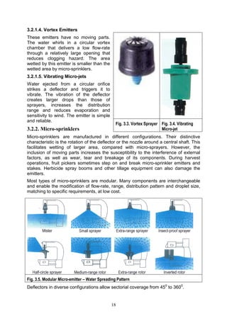 18
3.2.1.4. Vortex Emitters
These emitters have no moving parts.
The water whirls in a circular vortex
chamber that delivers a low flow-rate
through a relatively large opening that
reduces clogging hazard. The area
wetted by this emitter is smaller than the
wetted area by micro-sprinklers.
3.2.1.5. Vibrating Micro-jets
Water ejected from a circular orifice
strikes a deflector and triggers it to
vibrate. The vibration of the deflector
creates larger drops than those of
sprayers, increases the distribution
range and reduces evaporation and
sensitivity to wind. The emitter is simple
and reliable.
3.2.2. Micro-sprinklers
Micro-sprinklers are manufactured in different configurations. Their distinctive
characteristic is the rotation of the deflector or the nozzle around a central shaft. This
facilitates wetting of larger area, compared with micro-sprayers. However, the
inclusion of moving parts increases the susceptibility to the interference of external
factors, as well as wear, tear and breakage of its components. During harvest
operations, fruit pickers sometimes step on and break micro-sprinkler emitters and
stakes. Herbicide spray booms and other tillage equipment can also damage the
emitters.
Most types of micro-sprinklers are modular. Many components are interchangeable
and enable the modification of flow-rate, range, distribution pattern and droplet size,
matching to specific requirements, at low cost.
Fig. 3.5. Modular Micro-emitter – Water Spreading Pattern
Deflectors in diverse configurations allow sectorial coverage from 450
to 3600
.
Fig. 3.3. Vortex Sprayer Fig. 3.4. Vibrating
Micro-jet
 