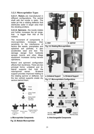 19
3.2.3. Micro-sprinkler Types
3.2.3.1. Rotors are manufactured in
different configurations. The central
shaft with the nozzle is static. The
water jet hits a rotating deflector that
distributes water in larger area than
the vibrating emitters.
3.2.3.2. Spinners - the nozzle rotates
and further increases the jet range,
that is bigger than that of the
rotators.
The movement of components in
micro-sprinklers increases their
sensitivity to the interference of
factors like weeds, precipitates and
splashed soil particles. It also
accelerates wear and tear. The
damage danger from herbicide
sprayer booms and other tillage
equipment increases during harvest
operations.
Rotors' and spinners' configuration
affects their sturdiness. There are two
principal forms: unilateral and bi-
lateral supports that hold the
rotor/spinner swivel. Bi-lateral
support provides improved holding to
the rotating spinner or deflector, but
the two vertical supports create dry
sectors behind them.
a. Micro-sprinkler Components b. Interchangeable Components
Fig. 3.8. Modular Micro-sprinkler
a. rotor b. spinner
Fig. 3.6. Rotating Micro-sprinklers
a. Unilateral Support b. Bi-lateral Support
Fig. 3.7. Micro-sprinklers Configurations
 