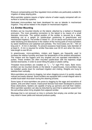 20
Pressure compensating and flow regulated micro-emitters are particularly suitable for
irrigation of steep sloping plots.
Micro-sprinkler systems require a higher volume of water supply compared with on-
surface or buried drip systems.
Dedicated micro-emitters had been developed for use on laterals in mechanized
irrigation. They will be related in the chapter on mechanized irrigation.
3.3. Emitter Mounting
Emitters can be mounted directly on the lateral, attached by a barbed or threaded
protrusion. The most prevailing connection to the lateral is by means of a small
diameter micro-tube. The vertical position of the emitter is secured by a stake,
stabilizing rod or a weight (in upside-down positioning In greenhouses and
mechanized irrigation). The emitter is raised 10 – 25 cm above soil surface to prevent
water blockong and disturbance in the rotation of the moving parts of micro-sprinklers
by weed interference and splashed soil particles. The micro-tubes are 50 – 100 cm
long and 4 – 8 mm in diameter. To prevent excessive head losses, tube diameter of
at least 6 - 8 mm is required for emitter flow-rates over 60 l/h and when the micro-
tube length is over 60 cm.
In greenhouses, micro-sprinklers, misters and foggers are frequently used to
increase the relative humidity and lower the temperature of the ambient atmosphere.
The misters and the foggers emit tiny droplets and are operated intermittently in
pulses. These emitters are often mounted upside-down with the trajectory angle
slanted downwards, in order to avoid hitting the glass or plastic ceiling.
Threaded micro-emitters are installed on 1
/2
"
– 3
/4" rigid PVC risers. Barb micro-
emitters can be mounted directly on the lateral. In greenhouses, micro-emitters may
be installed upside down for overhead irrigation and misting. Weights are hung to
stabilize them vertically.
Micro-sprinklers are prone to clogging, but when clogging occurs it is quickly visually
noticed and easily cleaned. Some emitters are equipped with a small integral valve to
enable local water shut-down during the cleaning process.
Some types of micro-sprinklers are prone to clogging by the eggs and excretions of
spiders, ants and other insects. Insect-proof devices have been developed to prevent
these obstructions. Spiders are capable of tying up spinners and halt their rotation.
Micro-sprinkler operation can also be disturbed by sand that is splashed upward from
the soil surface when hit by droplets from adjacent emitter.
Blockage that is not removed on time in orchards that employ one emitter per tree
may result in lower yields and reduced produce quality.
 