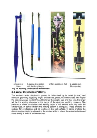 21
3.4. Water Distribution Patterns
The emitter’s water distribution pattern is determined by its outlet (nozzle) and
deflector geometry, trajectory angle, droplet size, pressure and flow-rate. The higher
the trajectory angle (up to 300
) and the larger the droplet size and flow-rate, the larger
will be the wetting diameter in the range of the designed working pressure. The
patterns of water distribution and wetting depth in the wetted area vary with the
emitter type. In some emitters the wetting pattern is triangular. These emitters are
suitable for overlapping and full wetting of the soil surface. In some emitters the
deeper wetting depth is adjacent to the emitter while in others the water is distributed
more evenly in most of the wetted area.
a. Sprayer on
Stake
b. Upside-down Misters
with Stabilizing Weights
c. Micro-sprinkler on Rod d. Upside-down
Micro-sprinkler
Fig. 3.9. Mounting Alternatives of Micro-emitters
 