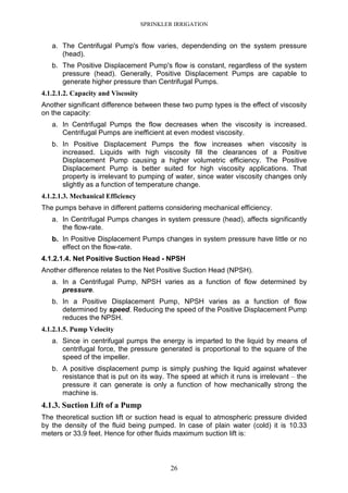 SPRINKLER IRRIGATION
26
a. The Centrifugal Pump's flow varies, dependending on the system pressure
(head).
b. The Positive Displacement Pump's flow is constant, regardless of the system
pressure (head). Generally, Positive Displacement Pumps are capable to
generate higher pressure than Centrifugal Pumps.
4.1.2.1.2. Capacity and Viscosity
Another significant difference between these two pump types is the effect of viscosity
on the capacity:
a. In Centrifugal Pumps the flow decreases when the viscosity is increased.
Centrifugal Pumps are inefficient at even modest viscosity.
b. In Positive Displacement Pumps the flow increases when viscosity is
increased. Liquids with high viscosity fill the clearances of a Positive
Displacement Pump causing a higher volumetric efficiency. The Positive
Displacement Pump is better suited for high viscosity applications. That
property is irrelevant to pumping of water, since water viscosity changes only
slightly as a function of temperature change.
4.1.2.1.3. Mechanical Efficiency
The pumps behave in different patterns considering mechanical efficiency.
a. In Centrifugal Pumps changes in system pressure (head), affects significantly
the flow-rate.
b. In Positive Displacement Pumps changes in system pressure have little or no
effect on the flow-rate.
4.1.2.1.4. Net Positive Suction Head - NPSH
Another difference relates to the Net Positive Suction Head (NPSH).
a. In a Centrifugal Pump, NPSH varies as a function of flow determined by
pressure.
b. In a Positive Displacement Pump, NPSH varies as a function of flow
determined by speed. Reducing the speed of the Positive Displacement Pump
reduces the NPSH.
4.1.2.1.5. Pump Velocity
a. Since in centrifugal pumps the energy is imparted to the liquid by means of
centrifugal force, the pressure generated is proportional to the square of the
speed of the impeller.
b. A positive displacement pump is simply pushing the liquid against whatever
resistance that is put on its way. The speed at which it runs is irrelevant – the
pressure it can generate is only a function of how mechanically strong the
machine is.
4.1.3. Suction Lift of a Pump
The theoretical suction lift or suction head is equal to atmospheric pressure divided
by the density of the fluid being pumped. In case of plain water (cold) it is 10.33
meters or 33.9 feet. Hence for other fluids maximum suction lift is:
 