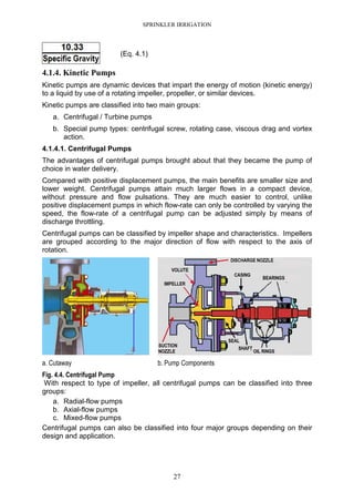 SPRINKLER IRRIGATION
27
(Eq. 4.1)
4.1.4. Kinetic Pumps
Kinetic pumps are dynamic devices that impart the energy of motion (kinetic energy)
to a liquid by use of a rotating impeller, propeller, or similar devices.
Kinetic pumps are classified into two main groups:
a. Centrifugal / Turbine pumps
b. Special pump types: centrifugal screw, rotating case, viscous drag and vortex
action.
4.1.4.1. Centrifugal Pumps
The advantages of centrifugal pumps brought about that they became the pump of
choice in water delivery.
Compared with positive displacement pumps, the main benefits are smaller size and
lower weight. Centrifugal pumps attain much larger flows in a compact device,
without pressure and flow pulsations. They are much easier to control, unlike
positive displacement pumps in which flow-rate can only be controlled by varying the
speed, the flow-rate of a centrifugal pump can be adjusted simply by means of
discharge throttling.
Centrifugal pumps can be classified by impeller shape and characteristics. Impellers
are grouped according to the major direction of flow with respect to the axis of
rotation.
a. Cutaway b. Pump Components
Fig. 4.4. Centrifugal Pump
With respect to type of impeller, all centrifugal pumps can be classified into three
groups:
a. Radial-flow pumps
b. Axial-flow pumps
c. Mixed-flow pumps
Centrifugal pumps can also be classified into four major groups depending on their
design and application.
 