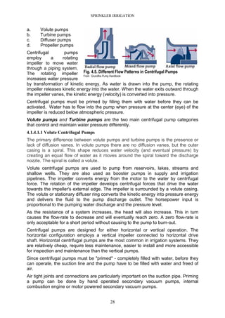 SPRINKLER IRRIGATION
28
a. Volute pumps
b. Turbine pumps
c. Diffuser pumps
d. Propeller pumps
Centrifugal pumps
employ a rotating
impeller to move water
through a piping system.
The rotating impeller
increases water pressure
by transformation of kinetic energy. As water is drawn into the pump, the rotating
impeller releases kinetic energy into the water. When the water exits outward through
the impeller vanes, the kinetic energy (velocity) is converted into pressure.
Centrifugal pumps must be primed by filling them with water before they can be
activated. Water has to flow into the pump when pressure at the center (eye) of the
impeller is reduced below atmospheric pressure.
Volute pumps and Turbine pumps are the two main centrifugal pump categories
that control and maintain water pressure differently.
4.1.4.1.1 Volute Centrifugal Pumps
The primary difference between volute pumps and turbine pumps is the presence or
lack of diffusion vanes. In volute pumps there are no diffusion vanes, but the outer
casing is a spiral. This shape reduces water velocity (and eventual pressure) by
creating an equal flow of water as it moves around the spiral toward the discharge
nozzle. The spiral is called a volute.
Volute centrifugal pumps are used to pump from reservoirs, lakes, streams and
shallow wells. They are also used as booster pumps in supply and irrigation
pipelines. The impeller converts energy from the motor to the water by centrifugal
force. The rotation of the impeller develops centrifugal forces that drive the water
towards the impeller's external edge. The impeller is surrounded by a volute casing.
The volute or stationary diffuser ring converts the kinetic energy into pressure energy
and delivers the fluid to the pump discharge outlet. The horsepower input is
proportional to the pumping water discharge and the pressure level.
As the resistance of a system increases, the head will also increase. This in turn
causes the flow-rate to decrease and will eventually reach zero. A zero flow-rate is
only acceptable for a short period without causing to the pump to burn-out.
Centrifugal pumps are designed for either horizontal or vertical operation. The
horizontal configuration employs a vertical impeller connected to horizontal drive
shaft. Horizontal centrifugal pumps are the most common in irrigation systems. They
are relatively cheap, require less maintenance, easier to install and more accessible
for inspection and maintenance than the vertical pumps.
Since centrifugal pumps must be "primed" - completely filled with water, before they
can operate, the suction line and the pump have to be filled with water and freed of
air.
Air tight joints and connections are particularly important on the suction pipe. Priming
a pump can be done by hand operated secondary vacuum pumps, internal
combustion engine or motor powered secondary vacuum pumps.
Fig. 4.5. Different Flow Patterns in Centrifugal Pumps
From Grundfos Pump Handbook
 