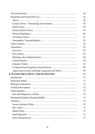 IV
The Control head …………………………………………………………. 49
Regulation and Control Devices …………………………………………. 50
Valves ………………………………………………………………….. 50
Control Valves – Functioning and Actuation ………………………….. 55
Check-valves …………………………………………………………… 58
Pressure Relief Valves …………………………………………………. 59
Pressure Regulators …………………………………………………….. 60
Air-release Valves ……………………………………………………… 61
Atmospheric Vacuum Breakers ………………………………………... 62
Valve Capacity …………………………………………………………… 62
Automation ……………………………………………………………….. 62
Overview ……………………………………………………………….. 62
Flow-meters …………………………………………………………….. 63
Metering-valves (Hydrometers) ………………………………………... 64
Control Patterns ………………………………………………………… 64
Irrigation Timers ……………………………………………………….. 65
Computer-based Irrigation control Systems ……………………………. 66
Supervisory Control And Data Acquisition (SCADA) ……………….. 68
8. WATER TREATMENT AND FILTRATION 71
Introduction ………………………………………………………………. 71
Particulate Matter ………………………………………………………… 71
Biological Substances ……………………………………………………. 71
Chemical Precipitates …………………………………………………….. 72
Water hardness …………………………………………………………… 72
Iron and Manganese in Water ………………………………………….. 73
Biological Oxidation Demand (BOD)…………………………………….. 73
Filtration ………………………………………………………………….. 73
Screen (Strainer) Filters ………………………………………………... 73
Disc Filters ……………………………………………………………... 75
Media Filters …………………………………………………………… 75
Sand Seperators ………………………………………………………… 76
Filter Characteristics …………………………………………………… 77
 
