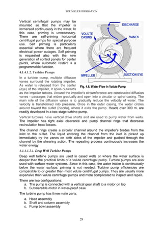 SPRINKLER IRRIGATION
29
Vertical centrifugal pumps may be
mounted so that the impeller is
immersed continuously in the water. In
this case, priming is unnecessary.
There are self-priming horizontal
centrifugal pumps for special purpose
use. Self priming is particularly
essential where there are frequent
electrical power outages. Self priming
is requested also with the new
generation of control panels for center
pivots, where automatic restart is a
programmable function.
4.1.4.1.2. Turbine Pumps
In a turbine pump, multiple diffusion
vanes surround the rotating impeller.
As water is released from the center
(eye) of the impeller, it spins outwards
as the impeller rotates. Around the impeller’s circumference are constructed diffusion
vanes - passages that widen gradually and open into a circular or spiral casing. The
main role of the diffusion vanes is to gradually reduce the velocity of water. The
velocity is transformed into pressure. Once in the outer casing, the water circles
around toward the outlet (nozzle), where it exits the pump. Heads over 300 m. are
readily developed in a two-stage turbine pump.
Vertical turbines have vertical drive shafts and are used to pump water from wells.
The impeller has tight axial clearance and pump channel rings that decrease
recirculation head losses.
The channel rings create a circular channel around the impeller's blades from the
inlet to the outlet. The liquid entering the channel from the inlet is picked up
immediately by the vanes on both sides of the impeller and pushed through the
channel by the shearing action. The repeating process continuously increases the
water energy.
4.1.4.1.2.1. Deep Well Turbine Pumps
Deep well turbine pumps are used in cased wells or where the water surface is
deeper than the practical limits of a volute centrifugal pump. Turbine pumps are also
used with surface water systems. Since in this case, the water intake is continuously
below the water surface, priming is not needed. Turbine pump efficiencies are
comparable to or greater than most volute centrifugal pumps. They are usually more
expensive than volute centrifugal pumps and more complicated to inspect and repair.
There are two configurations:
a. The pump is connected with a vertical gear shaft to a motor on top
b. Submersible motor in water-proof case
The turbine pump has three main parts:
a. Head assembly
b. Shaft and column assembly
c. Pump bowl assembly
Fig. 4.6. Water Flow in Volute Pump
 