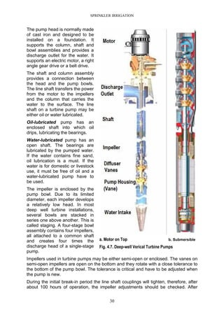 SPRINKLER IRRIGATION
30
The pump head is normally made
of cast iron and designed to be
installed on a foundation. It
supports the column, shaft and
bowl assemblies and provides a
discharge outlet for the water. It
supports an electric motor, a right
angle gear drive or a belt drive.
The shaft and column assembly
provides a connection between
the head and the pump bowls.
The line shaft transfers the power
from the motor to the impellers
and the column that carries the
water to the surface. The line
shaft on a turbine pump may be
either oil or water lubricated.
Oil-lubricated pump has an
enclosed shaft into which oil
drips, lubricating the bearings.
Water-lubricated pump has an
open shaft. The bearings are
lubricated by the pumped water.
If the water contains fine sand,
oil lubrication is a must. If the
water is for domestic or livestock
use, it must be free of oil and a
water-lubricated pump have to
be used.
The impeller is enclosed by the
pump bowl. Due to its limited
diameter, each impeller develops
a relatively low head. In most
deep well turbine installations,
several bowls are stacked in
series one above another. This is
called staging. A four-stage bowl
assembly contains four impellers,
all attached to a common shaft
and creates four times the
discharge head of a single-stage
pump.
Impellers used in turbine pumps may be either semi-open or enclosed. The vanes on
semi-open impellers are open on the bottom and they rotate with a close tolerance to
the bottom of the pump bowl. The tolerance is critical and have to be adjusted when
the pump is new.
During the initial break-in period the line shaft couplings will tighten, therefore, after
about 100 hours of operation, the impeller adjustments should be checked. After
a. Motor on Top b. Submersible
Fig. 4.7. Deep-well Verical Turbine Pumps
 