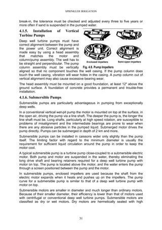 SPRINKLER IRRIGATION
31
break-in, the tolerance must be checked and adjusted every three to five years or
more often if sand is suspended in the pumped water.
4.1.5. Installation of Vertical
Turbine Pumps
Deep well turbine pumps must have
correct alignment between the pump and
the power unit. Correct alignment is
made easy by using a head assembly
that matches the motor and
column/pump assembly. The well has to
be straight and perpendicular. The pump
column assembly must be vertically
aligned so that no component touches the well casing. If the pump column does
touch the well casing, vibration will wear holes in the casing. A pump column out of
vertical alignment may also cause excessive bearing wear.
The head assembly must be mounted on a good foundation, at least 12" above the
ground surface. A foundation of concrete provides a permanent and trouble-free
installation.
4.1.6. Submersible Pumps
Submersible pumps are particularly advantageous in pumping from exceptionally
deep wells.
In a conventional vertical wet-pit pump the motor is mounted on top at the surface, in
the open air, driving the pump via a line shaft. The deeper the pump is, the longer the
line shaft must be. Long shafts, particularly at high speed rotation, are susceptible to
problems of misalignment and the intermediate bearings are prone to wear when
there are any abrasive particles in the pumped liquid. Submerged motor drives the
pump directly. Pumps can be submerged in depth of 2 km and more.
Submersible pumps can be installed in caissons wider only slightly than the pump
itself. The limiting factor with regard to the minimum diameter is usually the
requirement for sufficient liquid circulation around the pump in order to keep the
motor cool.
A typical submersible pump is a turbine pump close-coupled to a submersible electric
motor. Both pump and motor are suspended in the water, thereby eliminating the
long drive shaft and bearing retainers required for a deep well turbine pump with
motor on top. The pump is located above the motor, and the water enters the pump
through a screen positioned between the pump and the motor.
In submersible pumps, enclosed impellers are used because the shaft from the
electric motor expands when it heats and pushes up on the impellers. The pump
curve for a submersible pump is similar to that of a deep well turbine pump with
motor on top.
Submersible motors are smaller in diameter and much longer than ordinary motors.
Because of their smaller diameter, their efficiency is lower than that of motors used
with centrifugal or conventional deep well turbine pumps. Submersible motors are
classified as dry or wet motors. Dry motors are hermetically sealed with high
Fig. 4.8. Pump Impellers
 